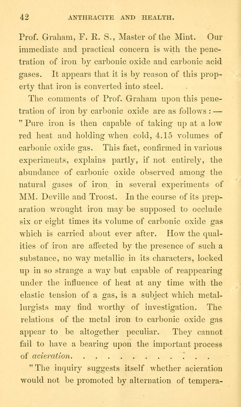 Prof. Graham, F. R. S., Master of the Mint. Our immediate and practical concern is with the pene- tration of iron by carbonic oxide and carbonic acid gases. It appears that it is by reason of this prop- erty that iron is converted into steel. The comments of Prof. Graham upon this pene- tration of iron by carbonic oxide are as follows : —  Pure iron is then capable of taking up at a low red heat and holding when cold, 4.15 volumes of carbonic oxide gas. This fact, confirmed in various experiments, explains partly, if not entirely, the abundance of carbonic oxide observed anions the natural gases of iron in several experiments of MM. Deville and Troost. In the course of its prep- aration wrought iron may be supposed to occlude six or eight times its volume of carbonic oxide gas which is carried about ever after. How the qual- ities of iron are affected by the presence of such a substance, no way metallic in its characters, locked up in so strange a way but capable of reappearing under the influence of heat at any time with the elastic tension of a gas, is a subject which metal- lurgists may find worthy of investigation. The relations of the metal iron to carbonic oxide s:as appear to be altogether peculiar. They cannot fail to have a bearing upon the important process of acieration. * The inquiry suggests itself whether acieration would not be promoted by alternation of tempera-