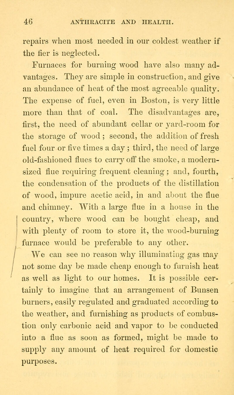 repairs when most needed in our coldest weather if the fier is neglected. Furnaces for burning wood have also many ad- vantages. They are simple in construction, and give an abundance of heat of the most agreeable quality. The expense of fuel, even in Boston, is very little more than that of coal. The disadvantages are, first, the need of abundant cellar or yard-room for the storage of wood ; second, the addition of fresh fuel four or five times a day ; third, the need of large old-fashioned flues to carry off the smoke, a modern- sized flue requiring frequent cleaning; and, fourth, the condensation of the products of the distillation of wood, impure acetic acid, in and about the flue and chimney. With a large flue in a house in the country, where wood can be bought cheap, and with plenty of room to store it, the wood-burning furnace would be preferable to any other. We can see no reason w7hy illuminating gas may not some day be made cheap enough to furnish heat as well as light to our homes. It is possible cer- tainly to imagine that an arrangement of Bunsen burners, easily regulated and graduated according to the weather, and furnishing as products of combus- tion only carbonic acid and vapor to be conducted into a flue as soon as formed, might be made to supply any amount of heat required for domestic purposes.