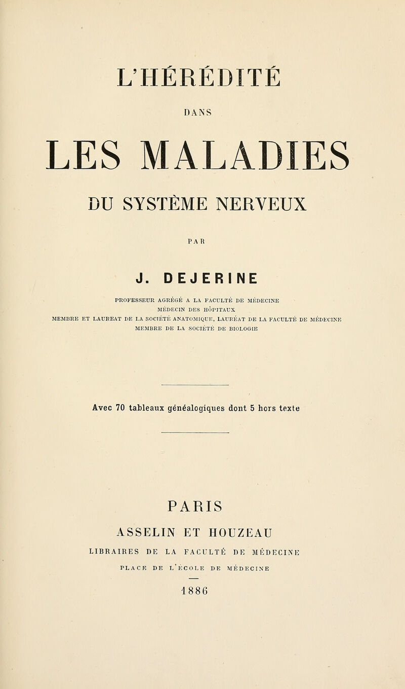 DANS LES MALADIES DU SYSTÈME NERVEUX PAR J. DEJERINE PROFESSEUR AGREGE A LA FACULTE DE MEDECINE MÉDECIN DES HÔPITAUX MEMBRE ET LAUREAT DE LA SOCIÉTÉ ANATOMIQUE, LAURÉAT DE LA FACULTÉ DE MEDECINE MEMBRE DE LA SOCIÉTÉ DE BIOLOGIE Avec 70 tableaux généalogiques dont 5 hors texte PARIS ASSELIN ET HOUZEAU LIBRAIRES DE LA FACULTÉ DE MÉDECINE PLACE DE l'École de médecine 1886