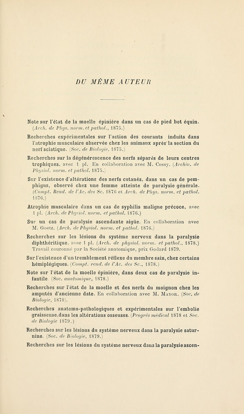 DU MÊME AUTEUR Note sur l'état de la moelle épiniére dans un cas de pied bot équin. {Arch. de Phys. norm.et pathoL, 1875.) Recherches expérimentales sur l'action des courants induits dans l'atrophie musculaire observée chez les animaux après la section du nerf sciatique. [Soc. de Biologie, 1873.) Recherches sur la dégénérescence des nerfs séparés de leurs centres trophiques, avec 1 pi. En collaboration avec M. Cossy. [Archiv. de Physiol. norm. et pathol. 187.5.) Sur l'existence d'altérations des nerfs cutanés, dans un cas de pem- phigus, observé chez une femme atteinte de paralysie générale. (Compt. Rend, de l'Ac. des Se. :187f) et Arch. de Phys. norm. et pathol. 1876.) Atrophie musculaire dans un cas de syphilis maligne précoce, avec 1 pi. {Arch. de Physiol. norm. et pathol. 1876.) Sur un cas de paralysie ascendante aigûe. En collaboration avec M. Goetz. [Arch. de Physiol. norm. et patliol. 1876.) Recherches sur les lésions du système nerveux dans la paralysie diphthéritique, avec 1 pi. {Arch. de physiol. norm. et pathol., 1878.) Ti'avail couronné par la Société anatomique, prix Godard 1879. Sur l'existence d'un tremblement réflexe du membre sain, chez certains hémiplégiques. {Compt. rend, de l'Ac. des Se, 1878.) Note sur l'état de la moelle épiniére, dans deux cas de paralysie in- fantile. {Soc. anatomique, 1878.) Recherches sur l'état de la moelle et des nerfs du moignon chez les amputés d'ancienne date. En collaboration avec M. Mayor. {Soc. de Biologie, 1878). Recherches anatomo-pathologiques et expérimentales sur l'embolie graisseuse,dans les altérations osseuses. {Progrès médical 1878 et Soc. de Biologie 1879.) Recherches sur les lésions du système nerveux dans la paralysie satur- nine. {Soc. de Biologie, 1879.) Recherches sur les lésions du système nerveux dans la paralysie ascen-