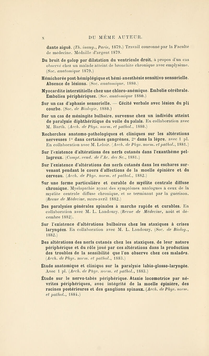 dante aiguë. (Th. inaug., Paris, 1879.) Travail couronné par la Faculté de médecine. Médaille d'argent 1879. Du bruit de galop par dilatation du ventricule droit, à propos dun cas observé chez un malade atteint de bronchite chronique avec emplysème. {Soc. anatomique 1879.) Hémichorée post-hémiplégique et hémi-anesthésie sensitivo-sensorielle. Absence de lésions. {Soc. anatomique, 1880.) Myocardite interstitielle chez une chloro-anémique. Embolie cérébrale. Embolies périphériques. {Soc. anatomique 1880.) Sur un cas d'aphasie sensorielle. — Cécité verbale avec lésion du pli courbe. {Soc. de Biologie, 1880.) Sur un cas de méningite bulbaire, survenue chez un individu atteint de paralysie diphthéritique du voile du palais. En collaboration avec M. Barth. {Arch. de Phys. norm. et pathoL, 1880.) Recherches anatomo-pathologiques et cliniques sur les altérations nerveuses 1° dans certaines gangrènes, 2 dans la lèpre, avec 1 pi. En collaboration avec M. Leloir. {Arch. de Phys. norm. etpathol., 1881.) Sur l'existence d'altérations des nerfs cutanés dans l'exanthème pel- lagreux. {Compt. rend, de l'Ac. des Se, 1881.) Sur l'existence d'altérations des nerfs cutanés dans les eschares sur- venant pendant le cours d'affections de la moelle épinière et du cerveau. {Arch. de Phys. norm. et pathol., 1882.) Sur une forme particulière et curable de myélite centrale diffuse chronique. Myélopathie ayant des symptômes analogues à ceux de la myélite centrale diifuse chronique, et se terminant par la guérison. {Revue de Médecine, mars-avril 1882.) Des paralysies générales spinales à marche rapide et curables. En collaboration avec M. L. Landouzy. {Revue de Médecine, août et dé- cembre 1882). Sur l'existence d'altérations bulbaires chez les ataxiques à crises laryngées. En collaboration avec M. L. Landouzy. {Soc. de Biolog., 1882.) Des altérations des nerfs cutanés chez les ataxiques, de leur nature périphérique et du rôle joué par ces altérations dans la production des troubles de la sensibilité que l'on observe chez ces malades. {Arch. de Phys. norm. et pathol., 1883.) Étude anatomique et clinique sur la paralysie labio-glosso-laryngée. Avec 1 pi. {Arch. de Phys. norm. et pathol., 1883.) Étude sur le nervo-tabés périphérique. Ataxie locomotrice par né- vrites périphériques, avec intégrité de la moelle épinière, des racines postérieures et des ganglions spinaux. {Arch. de Phys. norin. et pathol., 1884.)