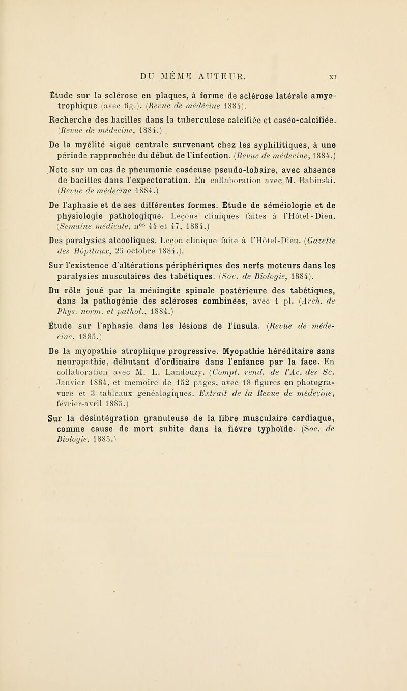 Étude sur la sclérose en plaques, à forme de sclérose latérale amyo- trophique (avec tig.). (Revue de médecine 188i). Recherche des bacilles dans la tuberculose calcifiée et caséo-calcifiée. [Revue de médecine, 1884.) De la myélite aiguë centrale survenant chez les syphilitiques, à une période rapprochée du début de l'infection. {Revue de médecine, 1884.) Note sur un cas de pneumonie caséeuse pseudo-lobaire, avec absence de bacilles dans l'expectoration. En collaboration avec M. Babioski. [Revue de médecine 1884.) De l'aphasie et de ses différentes formes. Étude de séméiologie et de physiologie pathologique. Leçons cliniques faites à l'Hôtel-Dieu. {Semaine médicale, n^ 44 et 47, 1884.) Des paralysies alcooliques. Leçon clinique faite à l'Hôtel-Dieu. {Gazette des Hôpitaux, 23 octobre 1884.) Sur l'existence d'altérations périphériques des nerfs moteurs dans les paralysies musculaires des tabétiques. {Soc. de Biologie, 1884). Du rôle joué par la méningite spinale postérieure des tabétiques, dans la pathogénie des scléroses combinées, avec 1 pi. {Arch. de P/iys. iiorm. et paf/iol., 1884.) Étude sur l'aphasie dans les lésions de l'insula. {Revue de méde- cine, 1883.) De la myopathie atrophique progressive. Myopathie héréditaire sans neuropathie, débutant d'ordinaire dans l'enfance par la face. En collaboration avec M. L. Landouzy. {Compt. rend, de l'Ac. des Se. Janvier 1884, et mémoire de 152 pages, avec 18 figures en photogra- vure et 3 tableaux généalogiques. Extrait de la Revue de médecine, février-avril 1883.) Sur la désintégration granuleuse de la fibre musculaire cardiaque, comme cause de mort subite dans la fièvre typhoïde. (Soc. de Biologie, 1883.1