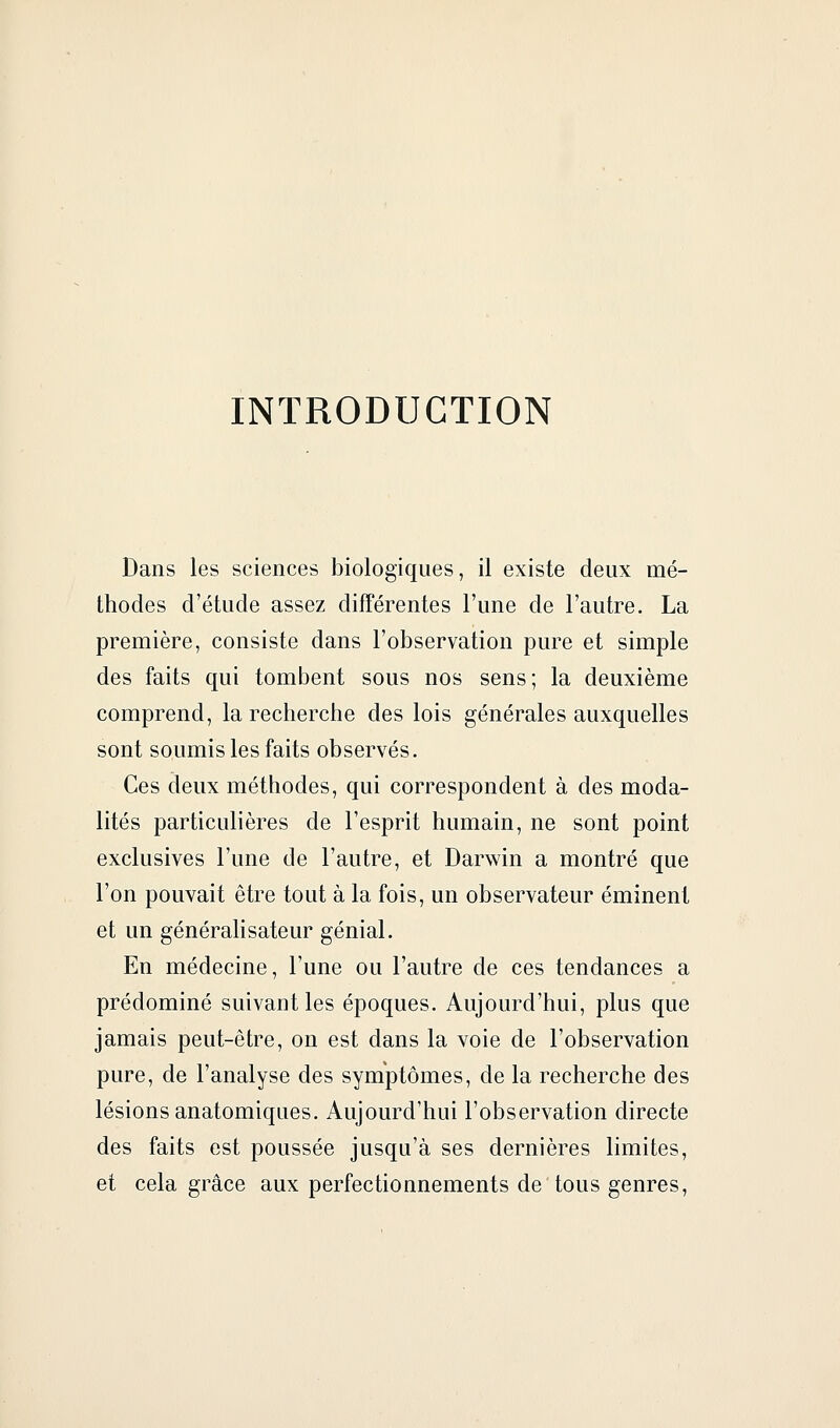 INTRODUCTION Dans les sciences biologiques, il existe deux mé- thodes d'étude assez différentes l'une de l'autre. La première, consiste dans l'observation pure et simple des faits qui tombent sous nos sens; la deuxième comprend, la recherche des lois générales auxquelles sont soumis les faits observés. Ces deux méthodes, qui correspondent à des moda- lités particulières de l'esprit humain, ne sont point exclusives l'une de l'autre, et Darwin a montré que l'on pouvait être tout à la fois, un observateur éminent et un généralisateur génial. En médecine, l'une ou l'autre de ces tendances a prédominé suivant les époques. Aujourd'hui, plus que jamais peut-être, on est dans la voie de l'observation pure, de l'analyse des symptômes, de la recherche des lésions anatomiques. Aujourd'hui l'observation directe des faits est poussée jusqu'à ses dernières limites, et cela grâce aux perfectionnements de tous genres,
