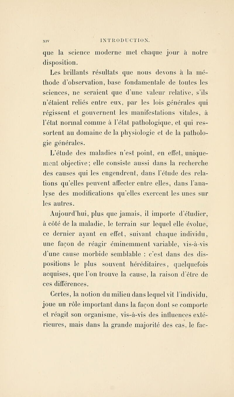 que la science moderne met chaque jour à notre disposition. Les brillants résultats que nous devons à la mé- thode d'observation, base fondamentale de toutes les sciences, ne seraient que d'une valeur relative, s'ils n'étaient reliés entre eux, par les lois générales qui régissent et gouvernent les manifestations vitales, à l'état normal comme à l'état pathologique, et qui res- sortent au domaine de la physiologie et de la patholo- gie générales. L'étude des maladies n'est point, en effet, unique- mont objective; elle consiste aussi dans la recherche des causes qui les engendrent, dans l'étude des rela- tions qu'elles peuvent affecter entre elles, dans l'ana- lyse des modifications qu'elles exercent les unes sur les autres. Aujourd'hui, plus que jamais, il importe d'étudier, à côté de la maladie, le terrain sur lequel elle évolue, ce dernier ayant en effet, suivant chaque individu, une façon de réagir éminemment variable, vis-à-vis d'une cause morbide semblable : c'est dans des dis- positions le plus souvent héréditaires, quelquefois acquises, que l'on trouve la cause, la raison d'être de ces différences. Certes, la notion du milieu dans lequel vit l'individu, joue un rôle important dans la façon dont se comporte et réagit son organisme, vis-à-vis des influences exté- rieures, mais dans la grande majorité des cas, le fac-