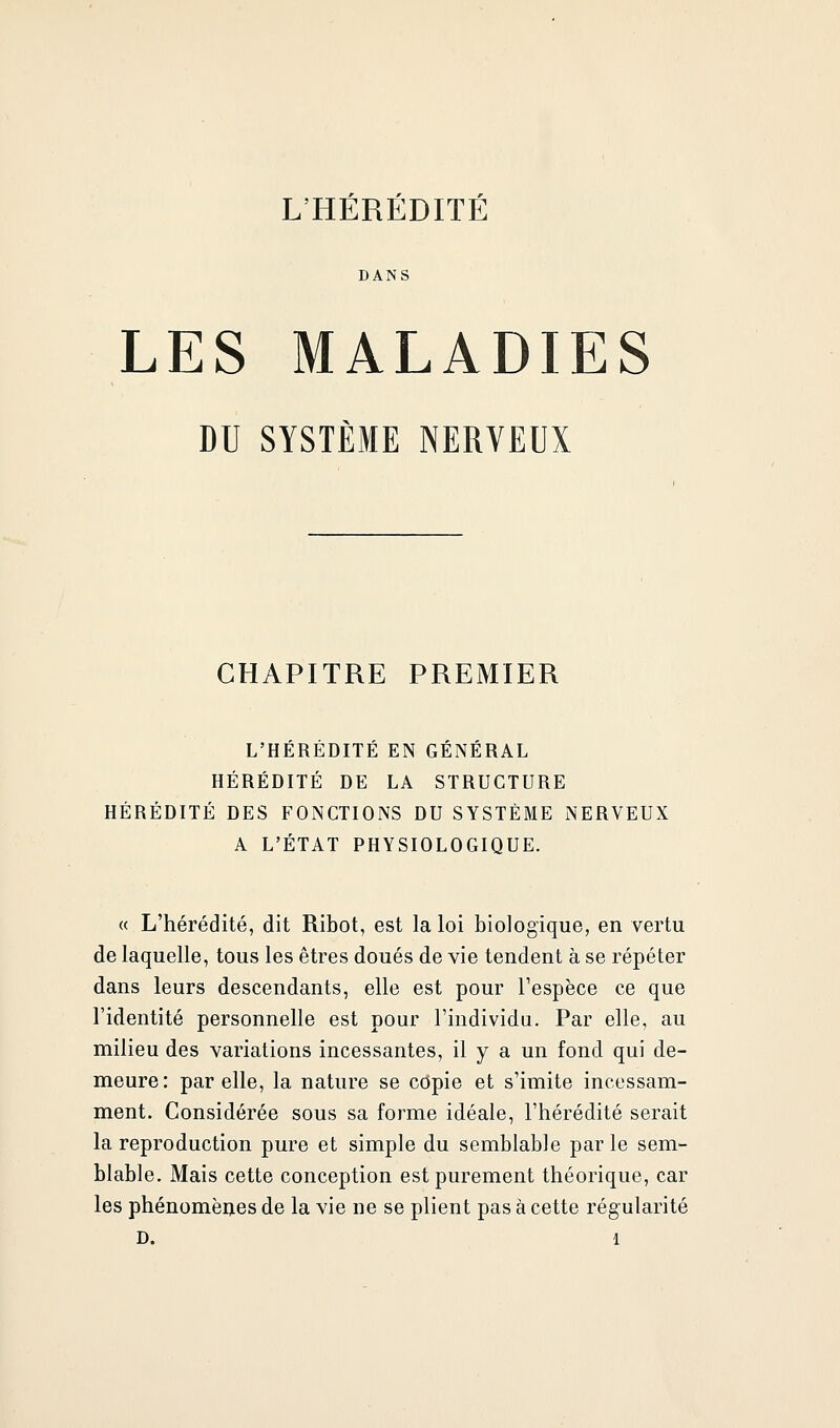 L'HÉRÉDITÉ DANS LES MALADIES DU SYSTÈME NERVEUX CHAPITRE PREMIER L'HÉRÉDITÉ EN GÉNÉRAL HÉRÉDITÉ DE LA STRUCTURE HÉRÉDITÉ DES FONCTIONS DU SYSTÈME NERVEUX A L'ÉTAT PHYSIOLOGIQUE. « L'hérédité, dit Ribot, est la loi biologique, en vertu de laquelle, tous les êtres doués de vie tendent à se répéter dans leurs descendants, elle est pour l'espèce ce que l'identité personnelle est pour l'individu. Par elle, au milieu des variations incessantes, il y a un fond qui de- meure: par elle, la nature se copie et s'imite incessam- ment. Considérée sous sa forme idéale, l'hérédité serait la reproduction pure et simple du semblable parle sem- blable. Mais cette conception est purement théorique, car les phénomèijes de la vie ne se plient pas à cette régularité