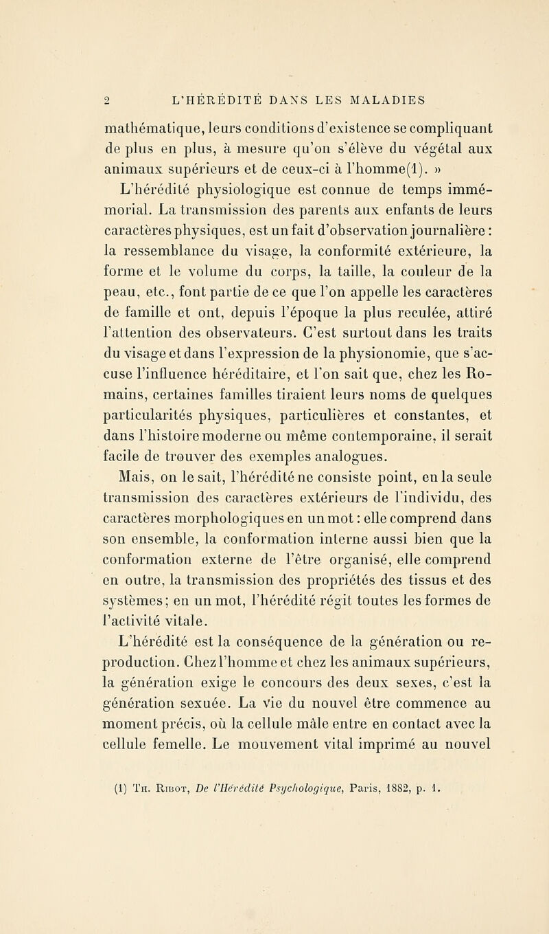 mathématique, leurs conditions d'existence se compliquant de plus en plus, à mesure qu'on s'élève du végétal aux animaux supérieurs et de ceux-ci à rhomme(l). » L'hérédité physiologique est connue de temps immé- morial. La transmission des parents aux enfants de leurs caractères physiques, est un fait d'observation journalière : la ressemblance du visage, la conformité extérieure, la forme et le volume du corps, la taille, la couleur de la peau, etc., font partie de ce que l'on appelle les caractères de famille et ont, depuis l'époque la plus reculée, attiré l'attention des observateurs. C'est surtout dans les traits du visage et dans l'expression de la physionomie, que s'ac- cuse l'influence héréditaire, et l'on sait que, chez les Ro- mains, certaines familles tiraient leurs noms de quelques particularités physiques, particulières et constantes, et dans l'histoire moderne ou même contemporaine, il serait facile de trouver des exemples analogues. Mais, on lésait, l'hérédité ne consiste point, en la seule transmission des caractères extérieurs de l'individu, des caractères morphologiques en un mot : elle comprend dans son ensemble, la conformation interne aussi bien que la conformation externe de l'être organisé, elle comprend en outre, la transmission des propriétés des tissus et des systèmes; en un mot, l'hérédité régit toutes les formes de l'activité vitale. L'hérédité est la conséquence de la génération ou re- production. Chez l'homme et chez les animaux supérieurs, la génération exige le concours des deux sexes, c'est la génération sexuée. La vie du nouvel être commence au moment précis, oii la cellule mâle entre en contact avec la cellule femelle. Le mouvement vital imprimé au nouvel (1) Th. Ribot, De l'Hérédité Psychologique, Paris, 1882, p. 1.