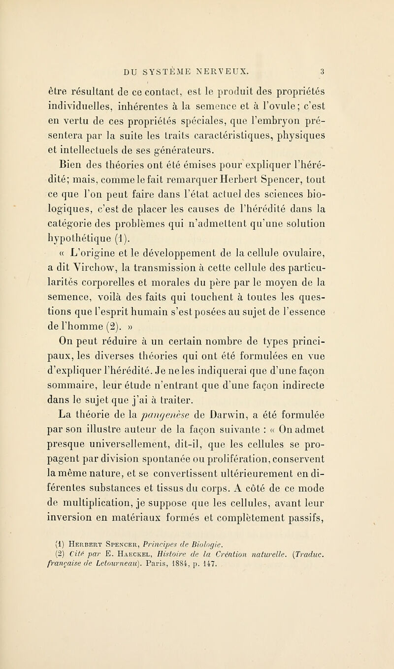 être résultant de ce contact, est le produit des propriétés individuelles, inhérentes à la semence et à l'ovule; c'est en vertu de ces propriétés spéciales, que l'embryon pré- sentera par la suite les traits caractéristiques, physiques et intellectuels de ses générateurs. Bien des théories ont été émises pour expliquer l'héré- dité; mais, comme le fait remarquer Herbert Spencer, tout ce que l'on peut faire dans l'état actuel des sciences bio- logiques, c'est de placer les causes de l'hérédité dans la catégorie des problèmes qui n'admettent qu'une solution hypothétique (1). « L'origine et le développement de la cellule ovulaire, a dit Yirchow, la transmission à cette cellule des particu- larités corporelles et morales du père par le moyen de la semence, voilà des faits qui touchent à toutes les ques- tions que l'esprit humain s'est posées au sujet de l'essence de l'homme (2). » On peut réduire à un certain nombre de types princi- paux, les diverses théories qui ont été formulées en vue d'expliquer l'hérédité. Je ne les indiquerai que d'une façon sommaire, leur étude n'entrant que d'une façon indirecte dans le sujet que j'ai à traiter. La théorie de la jjangenèse de Darwin, a été formulée par son illustre auteur de la façon suivante : « On admet presque universellement, dit-il, que les cellules se pro- pagent par division spontanée ou prolifération, conservent la même nature, et se convertissent ultérieurement en di- férentes substances et tissus du corps. A côté de ce mode de multiplication, je suppose que les cellules, avant leur inversion en matériaux formés et complètement passifs, (1) Herbert Spencer, Principes de Biologie. (2) Cité par E. Haeckel, Histoire de la Créntion naturelle. {Traduc. française de Letourneau). Paris, 1884, p. 147.