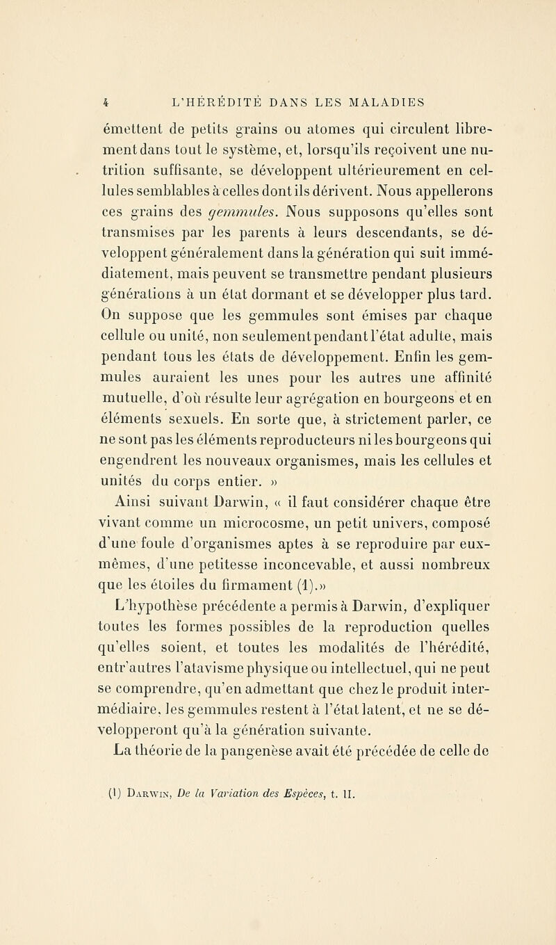 émettent de petits grains ou atomes qui circulent libre- ment dans tout le système, et, lorsqu'ils reçoivent une nu- trition suffisante, se développent ultérieurement en cel- lules semblables à celles dont ils dérivent. Nous appellerons ces grains des gemmules. Nous supposons qu'elles sont transmises par les parents à leurs descendants, se dé- veloppent généralement dans la génération qui suit immé- diatement, mais peuvent se transmettre pendant plusieurs générations à un état dormant et se développer plus tard. On suppose que les gemmules sont émises par chaque cellule ou unité, non seulementpendantl'état adulte, mais pendant tous les états de développement. Enfin les gem- mules auraient les unes pour les autres une affinité mutuelle, d'où résulte leur agrégation en bourgeons et en éléments sexuels. En sorte que, à strictement parler, ce ne sont pas les éléments reproducteurs ni les bourgeons qui engendrent les nouveaux organismes, mais les cellules et unités du corps entier. » Ainsi suivant Darwin, (( il faut considérer chaque être vivant comme un microcosme, un petit univers, composé d'une foule d'organismes aptes à se reproduire par eux- mêmes, d'une petitesse inconcevable, et aussi nombreux que les étoiles du firmament (1).» L'hypothèse précédente a permis à Darwin, d'expliquer toutes les formes possibles de la reproduction quelles qu'elles soient, et toutes les modalités de l'hérédité, entr'autres l'atavisme physique ou intellectuel, qui ne peut se comprendre, qu'en admettant que chez le produit inter- médiaire, les gemmules restent à l'état latent, et ne se dé- velopperont qu'à la génération suivante. La théorie de la pangenèse avait été précédée de celle de (I) Darwin, De la Variation des Espèces, t. II.