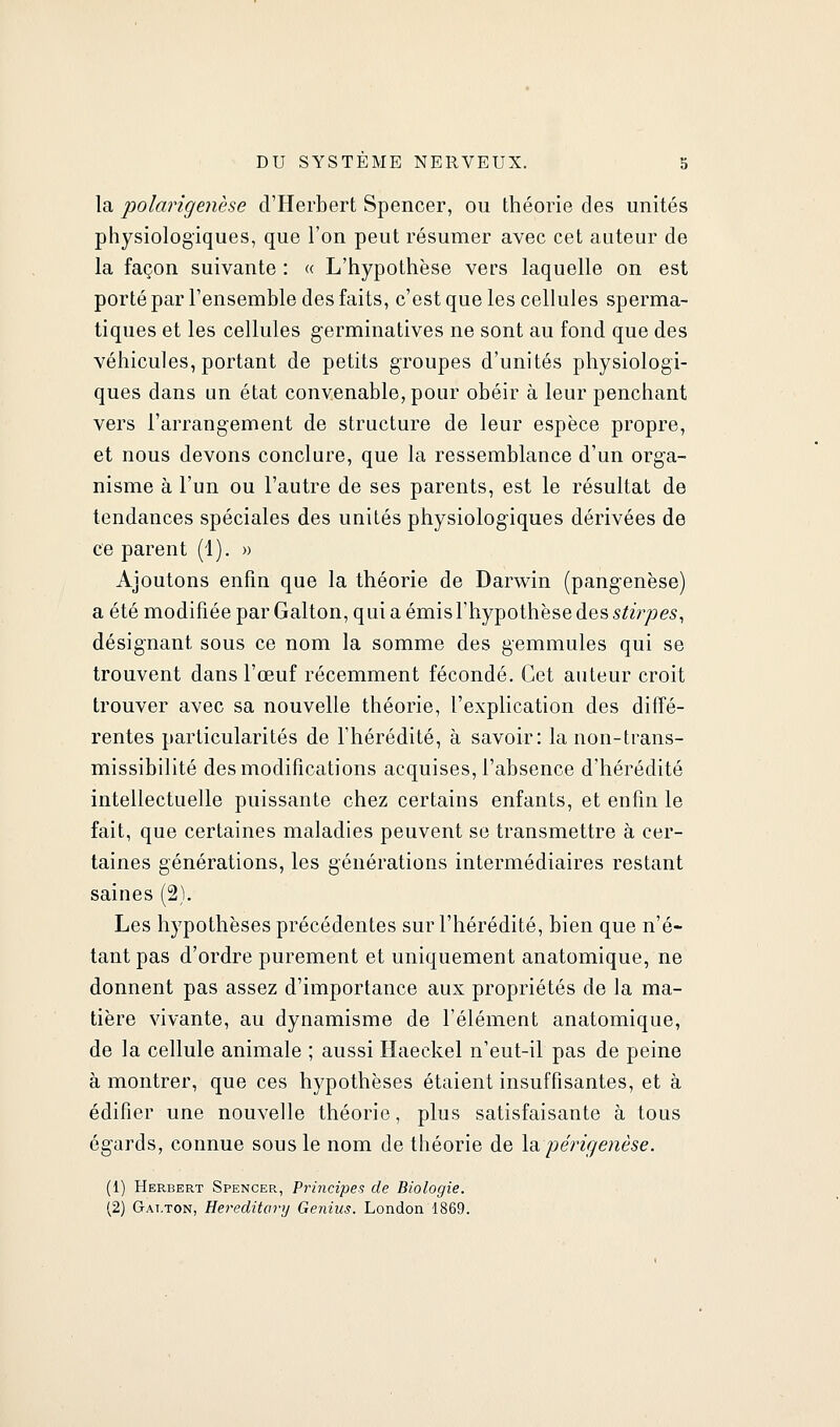 la polarigenèse d'Herbert Spencer, ou théorie des unités physiologiques, que l'on peut résumer avec cet auteur de la façon suivante : « L'hypothèse vers laquelle on est porté par Tensemble des faits, c'est que les cellules sperma- tiques et les cellules germinatives ne sont au fond que des véhicules, portant de petits groupes d'unités physiologi- ques dans un état convenable, pour obéir à leur penchant vers l'arrangement de structure de leur espèce propre, et nous devons conclure, que la ressemblance d'un org-a- nisme à l'un ou l'autre de ses parents, est le résultat de tendances spéciales des unités physiologiques dérivées de ce parent (1), » Ajoutons enfin que la théorie de Darwin (pangenèse) a été modifiée par Galton, qui a émis l'hypothèse des stirpes, désignant sous ce nom la somme des gemmules qui se trouvent dans l'œuf récemment fécondé. Cet auteur croit trouver avec sa nouvelle théorie, l'explication des diffé- rentes particularités de l'hérédité, à savoir: la non-trans- missibilité des modifications acquises, l'absence d'hérédité intellectuelle puissante chez certains enfants, et enfin le fait, que certaines maladies peuvent se transmettre à cer- taines générations, les générations intermédiaires restant saines (2). Les hypothèses précédentes sur l'hérédité, bien que n'é- tant pas d'ordre purement et uniquement anatomique, ne donnent pas assez d'importance aux propriétés de la ma- tière vivante, au dynamisme de l'élément anatomique, de la cellule animale ; aussi Haeckel n'eut-il pas de peine à montrer, que ces hypothèses étaient insuffisantes, et à édifier une nouvelle théorie, plus satisfaisante à tous égards, connue sous le nom de théorie de Xdipérigenèse. (1) Herbert Spencer, Principes de Biologie.