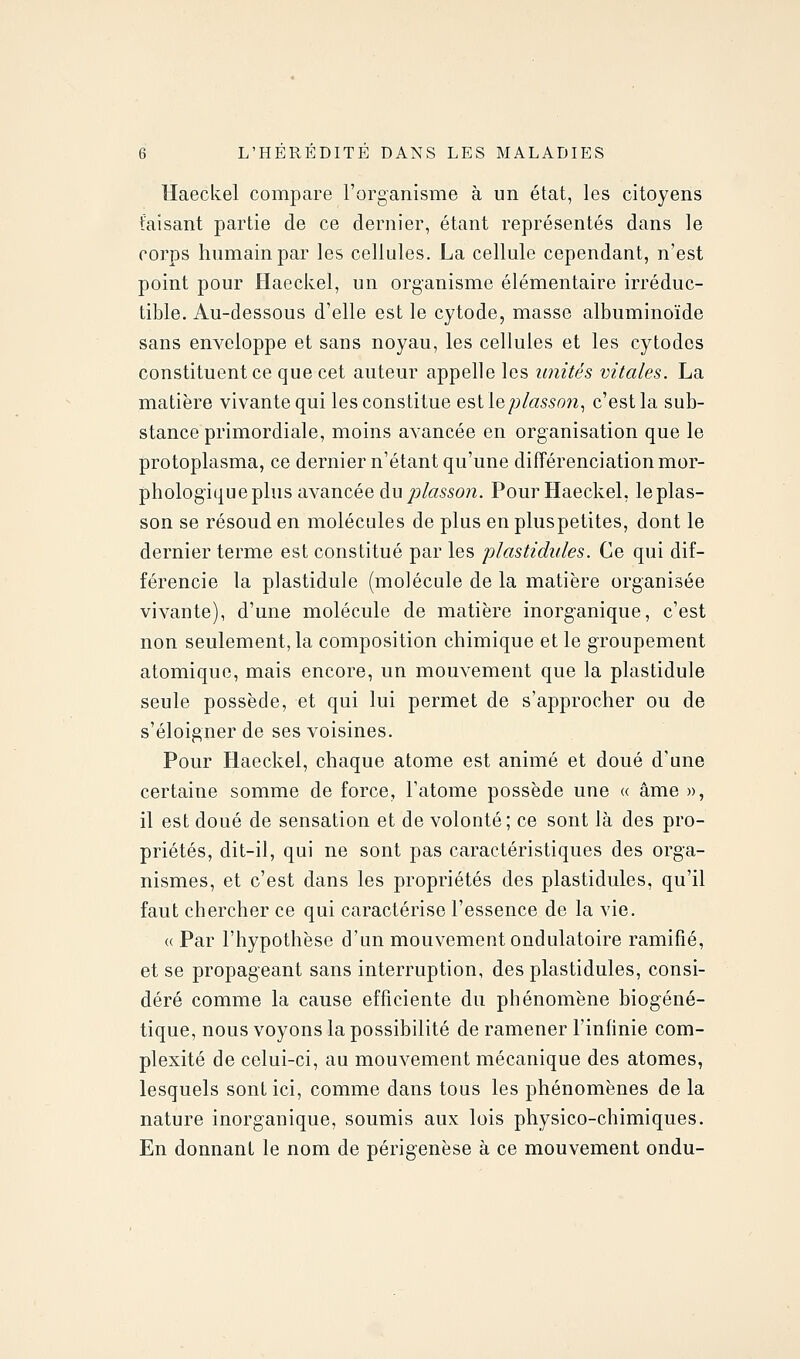 Haeckel compare l'organisme à un état, les citoyens taisant partie de ce dernier, étant représentés dans le corps humain par les cellules. La cellule cependant, n'est point pour Haeckel, un organisme élémentaire irréduc- tible. Au-dessous d'elle est le cytode, masse albuminoïde sans enveloppe et sans noyau, les cellules et les cytodcs constituent ce que cet auteur appelle les unités vitales. La matière vivante qui les constitue estle/j/«55on, c'est la sub- stance primordiale, moins avancée en organisation que le protoplasma, ce dernier n'étant qu'une différenciation mor- phologique plus avancée du/)/«55o/z. Pour Haeckel, leplas- son se résoud en molécules de plus en pluspetites, dont le dernier terme est constitué par les plastidules. Ce qui dif- férencie la plastidule (molécule de la matière organisée vivante), d'une molécule de matière inorganique, c'est non seulement, la composition chimique et le groupement atomique, mais encore, un mouvement que la plastidule seule possède, et qui lui permet de s'approcher ou de s'éloigner de ses voisines. Pour Haeckel, chaque atome est animé et doué d'une certaine somme de force, l'atome possède une « âme », il est doué de sensation et de volonté; ce sont là des pro- priétés, dit-il, qui ne sont pas caractéristiques des orga- nismes, et c'est dans les propriétés des plastidules, qu'il faut chercher ce qui caractérise l'essence de la vie. « Par l'hypothèse d'un mouvement ondulatoire ramifié, et se propageant sans interruption, des plastidules, consi- déré comme la cause efficiente du phénomène biogéné- tique, nous voyons la possibilité de ramener l'infinie com- plexité de celui-ci, au mouvement mécanique des atomes, lesquels sont ici, comme dans tous les phénomènes de la nature inorganique, soumis aux lois physico-chimiques. En donnant le nom de périgenèse à ce mouvement ondu-