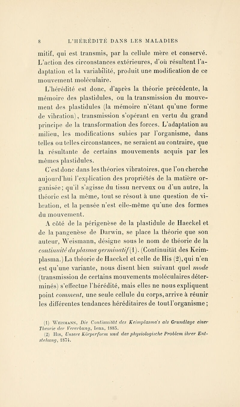 mitif, qui est transmis, par la cellule mère et conservé. L'action des circonstances extérieures, d'où résultent l'a- daptation et la variabilité, produit une modification de ce mouvement moléculaire. L'hérédité est donc, d'après la théorie précédente, la mémoire des plastidules, ou la transmission du mouve- ment des plastidules (la mémoire n'étant qu'une forme de vibration), transmission s'opérant en vertu du grand principe de la transformation des forces. L'adaptation au milieu, les modifications subies par l'organisme, dans telles ou telles circonstances, ne seraient au contraire, que la résultante de certains mouvements acquis par les mêmes plastidules. C'est donc dans les théories vibratoires, que l'on cherche aujourd'hui l'explication des propriétés de la matière or- ganisée; qu'il s'agisse du tissu nerveux ou d'un autre, la théorie est la même, tout se résout à une question de vi- bration, et la pensée n'est elle-même qu'une des formes du mouvement. A côté de la périgenèse de la plastidule de Haeckel et de la pangenèse de Darwin, se place la théorie que son auteur, Weismann, désigne sous le nom de théorie de la continuité du plasma g erminatifii). (Continuitat des Keim- plasma.)La théorie de Haeckel et celle de His (2), qui n'en est qu'une variante, nous disent bien suivant quel mode (transmission de certains mouvements moléculaires déter- minés) s'effectue l'hérédité, mais elles ne nous expliquent point comment, une seule cellule du corps, arrive à réunir les différentes tendances héréditaires de tout l'organisme ; (1) WEISM4NN, Die Continuitat des Keimplasmas als Grundlage einer Théorie der Vererbimg, lena, 1885. (2) His, Unsere Korperform und das phijsiologische Problem ihrer Ent- stelmng, 1874.