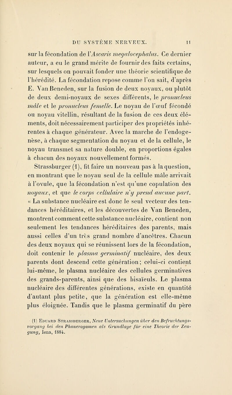 sur la fécondation de ÏAsca?'is megalocephalus. Ce dernier auteur, a eu le grand mérite de fournir des faits certains, sur lesquels on pouvait fonder une théorie scientifique de l'hérédité. La fécondation repose comme l'on sait, d'après E. VanBeneden, sur la fusion de deux uoyaux, ou plutôt de deux demi-noyaux de sexes différents, le pronucleus mâle et le pronucleus femelle. Le noyau de l'œuf fécondé ou noyau vitellin, résultant de la fusion de ces deux élé- ments, doit nécessairement participer des propriétés inhé- rentes à chaque générateur. Avec la marche de l'endoge- nèse, à chaque segmentation du noyau et de la cellule, le noyau transmet sa nature double, en proportions égales à chacun des noyaux nouvellement formés, Strasshurger (1), fit faire un nouveau pas à la question, en montrant que le noyau seul de la cellule mâle arrivait à l'ovule, que la fécondation n'est qu'une copulation des noyaux^ et que le corps cellulaire ?iy pi^oul aucune part. « La substance nucléaire est donc le seul vecteur des ten- dances héréditaires, et les découvertes de Yan Beneden, montrent comment cette substance nucléaire, contient non seulement les tendances héréditaires des parents, mais aussi celles d'un très grand nombre d'ancêtres. Chacun des deux noyaux qui se réunissent lors de la fécondation, doit contenir le plasma germinatif nucléaire, des deux parents dont descend cette génération; celui-ci contient lui-même, le plasma nucléaire des cellules germinatives des grands-parents, ainsi que des bisaïeuls. Le plasma nucléaire des différentes générations, existe en quantité d'autant plus petite, que la génération est elle-même plus éloignée. Tandis que le plasma germinatif du père (1) Eduard Strassburger, 'Neue Untersuchungen ûber den Befruchtungs- vorgang bei den Phanerogamen als Grundlage fur eine Théorie der Zeu- giing, lena, 1884.