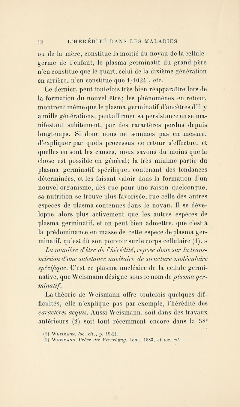 OU de la mère, constitue la moitié du noyau de la cellule- germe de l'enfant, le plasma germinatif du grand-père n'en constitue que le quart, celui de la dixième génération en arrière, n'en constitue que 1/1024% etc. Ce dernier, peut toutefois très bien réapparaître lors de la formation du nouvel être ; les phénomènes en retour, montrent même que le plasma germinatif d'ancêtres d'il y a mille générations, peut affirmer sa persistance en se ma- nifestant subitement, par des caractères perdus depuis longtemps. Si donc nous ne sommes pas en mesure, d'expliquer par quels processus ce retour s'effectue, et quelles en sont les causes, nous savons du moins que la chose est possible en général; la très minime partie du plasma germinatif spécifique, contenant des tendances déterminées, et les faisant valoir dans la formation d'un nouvel organisme, dès que pour une raison quelconque, sa nutrition se trouve plus favorisée, que celle des autres espèces de plasma contenues dans le noyau. Il se déve- loppe alors plus activement que les autres espèces de plasma germinatif, et on peut bien admettre, que c'est à la prédominance en masse de cette espèce de plasma ger- minatif, qu'est dû son pouvoir sur le corps cellulaire (1). )> La manière d'être de l'hérédité, repose donc sur la trans- mission d'une substance nucléaire de structure moléculaire spécifique. C'est ce plasma nucléaire de la cellule germi- native, queWeismann désigne sous le nom de plasma ger- minatif. La théorie de Weismann offre toutefois quelques dif- ficultés, elle n'explique pas par exemple, l'hérédité des caractères acquis. Aussi Weismann, soit dans des travaux antérieurs (2) soit tout récemment encore dans la SS'' (1) Weismann, loc. cit., p. 19-21. (2) Weismann, Veber die Vererbung, lena^ 1883, et loc. cit.