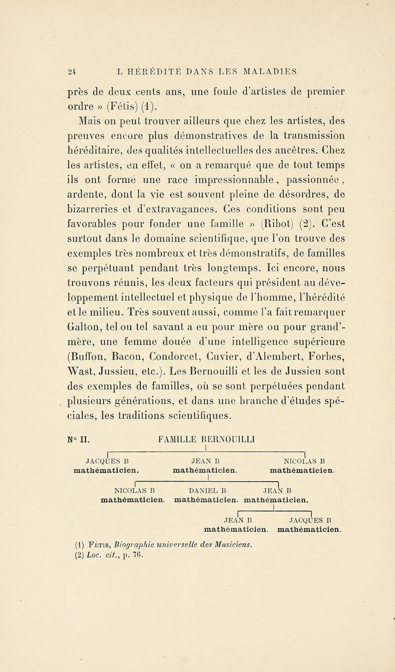 près de deux cents ans, une foule d'artistes de premier ordre » (Fétis) (1). Mais on peut trouver ailleurs que chez les artistes, des preuves encore plus démonstratives de la transmission héréditaire, des qualités intellectuelles des ancêtres. Chez les artistes, en effet, « on a remarqué que de tout temps ils ont formé une race impressionnable, passionnée, ardente, dont la vie est souvent pleine de désordres, de bizarreries et d'extravagances. Ces conditions sont peu favorables pour fonder une famille » (Ribot) (2). C'est surtout dans le domaine scientifique, que l'on trouve des exemples très nombreux et très démonstratifs, de familles se perpétuant pendant très longtemps. Ici encore, nous trouvons réunis, les deux facteurs qui président au déve- loppement intellectuel et physique de l'homme, l'hérédité et le milieu. Très souvent aussi, comme l'a fait remarquer Galton, tel ou tel savant a eu pour mère ou pour grand'- mère, une femme douée d'une intelligence supérieure (Buffon, Bacon, Condorcet, Guvier, d'Alembert, Forbes, Wast, Jussieu, etc.). Les Bernouilli et les de Jussieu sont des exemples de familles, oii se sont perpétuées pendant plusieurs générations, et dans une branche d'études spé- ciales, les traditions scientifiques. N II. FAMILLE BERNOUILLI JACQUES B JEAN B NICOLAS B mathématicien. mathématicien. mathématicien. 1 I NICOLAS B DANIEL B JEAN B mathématicien, mathématicien, mathématicien. I I JEAN B JACQUES B mathématicien, mathématicien. (1) FÉTIS, Biographie universelle des Musiciens. (2) Loc. cit., p. 76.