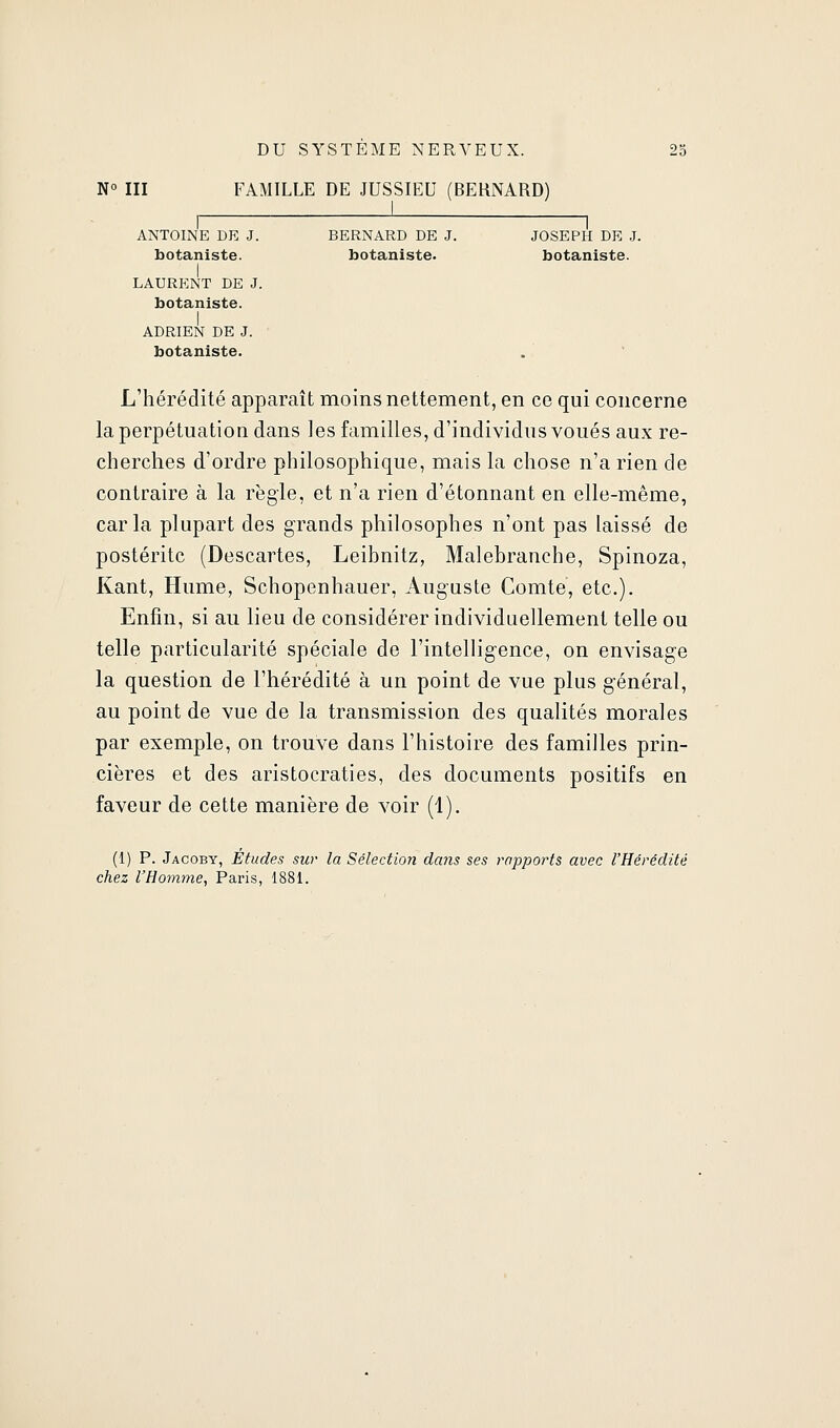 NO III FAMILLE DE JUSSIEU (BERNARD) ANTOINE DR J. BERNARD DE J. JOSEPH DE J. botaniste. botaniste. botaniste. I LAURENT DE J. botaniste. I ADRIEN DE J. botaniste. L'hérédité apparaît moins nettement, en ce qui concerne la perpétuation dans les familles, d'individus voués aux re- cherches d'ordre philosophique, mais la chose n'a rien de contraire à la règle, et n'a rien d'étonnant en elle-même, caria plupart des grands philosophes n'ont pas laissé de postérité (Descartes, Leibnitz, Malebranche, Spinoza, Kant, Hume, Schopenhauer, Auguste Comte, etc.). Enfin, si au lieu de considérer individuellement telle ou telle particularité spéciale de l'intelligence, on envisage la question de l'hérédité à un point de vue plus général, au point de vue de la transmission des qualités morales par exemple, on trouve dans l'histoire des familles prin- cières et des aristocraties, des documents positifs en faveur de cette manière de voir (1). (1) P. Jacoby, Etudes sur la Sélection dans ses rapports avec l'Hérédité chez l'Homme, Paris, 1881.