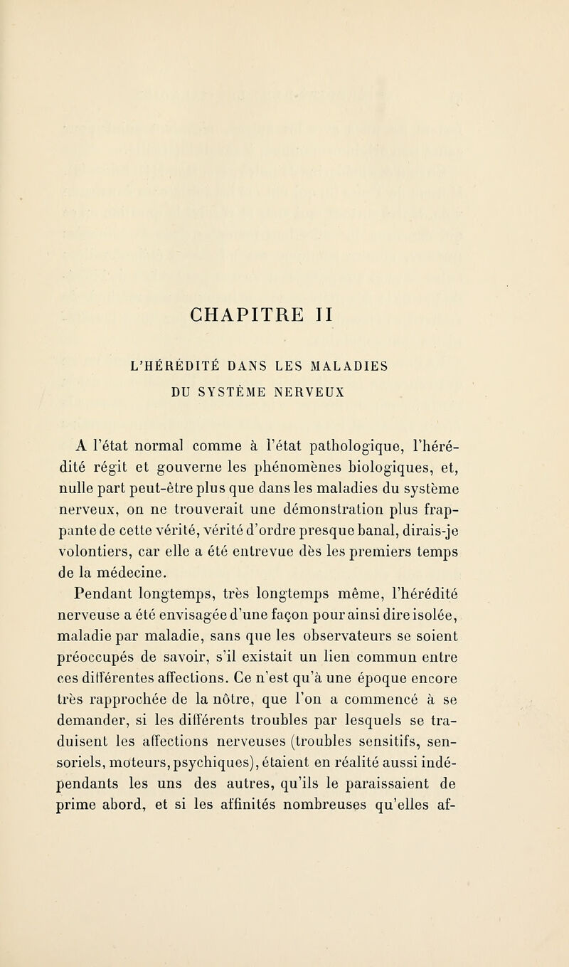 CHAPITRE II L'HÉRÉDITÉ DANS LES MALADIES DU SYSTÈME NERVEUX A l'état normal comme à l'état pathologique, l'héré- dité régit et gouverne les phénomènes biologiques, et, nulle part peut-être plus que dans les maladies du système nerveux, on ne trouverait une démonstration plus frap- pante de cette vérité, vérité d'ordre presque banal, dirais-je volontiers, car elle a été entrevue dès les premiers temps de la médecine. Pendant longtemps, très longtemps même, l'hérédité nerveuse a été envisagée d'une façon pour ainsi dire isolée, maladie par maladie, sans que les observateurs se soient préoccupés de savoir, s'il existait un lien commun entre ces différentes affections. Ce n'est qu'à une époque encore très rapprochée de la nôtre, que l'on a commencé à se demander, si les différents troubles par lesquels se tra- duisent les affections nerveuses (troubles sensitifs, sen- soriels, moteurs,psychiques), étaient en réalité aussi indé- pendants les uns des autres, qu'ils le paraissaient de prime abord, et si les affinités nombreuses qu'elles af-