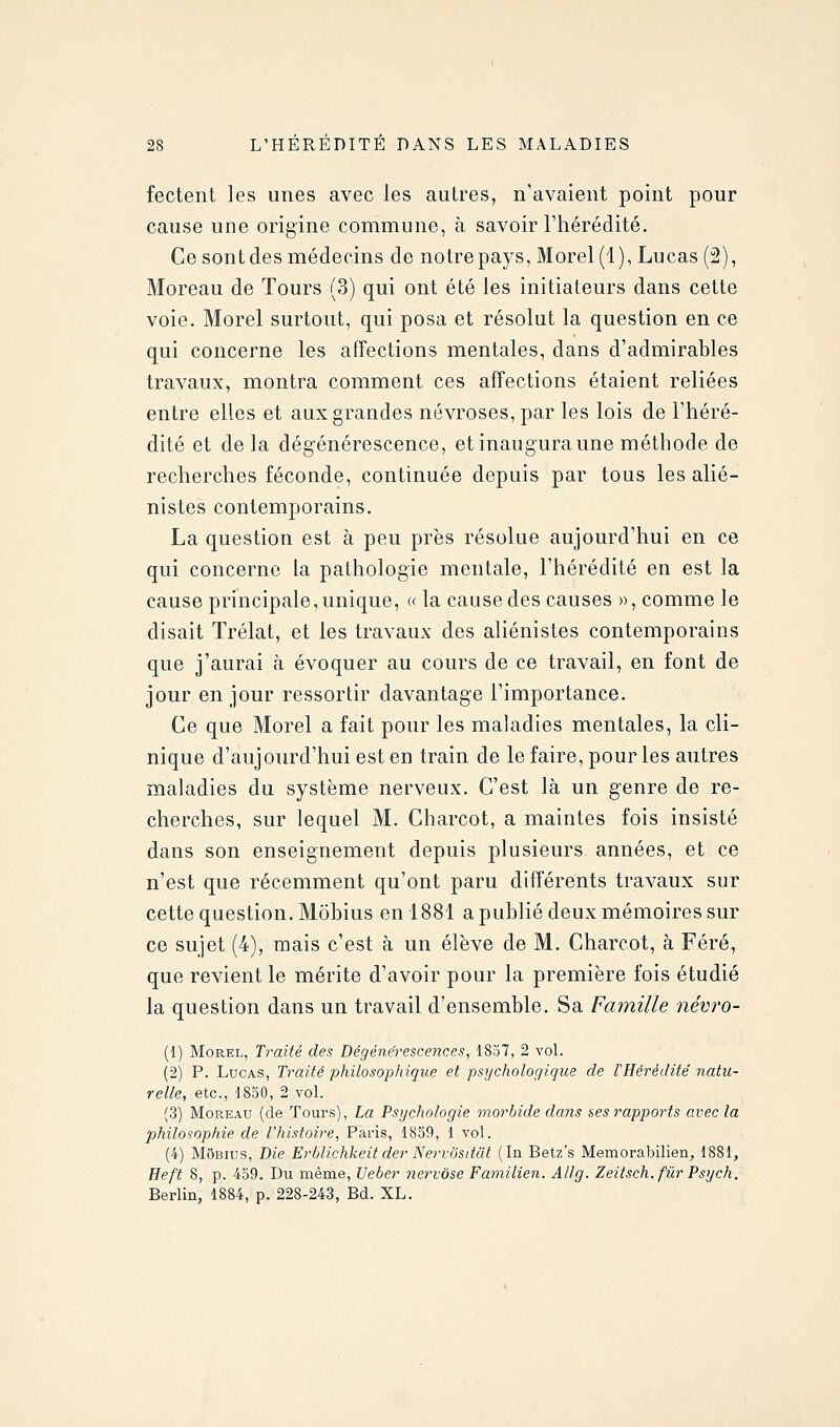 fecteiit les unes avec les autres, n'avaient point pour cause une origine commune, à savoir l'hérédité. Ce sontdes médecins de notre pays, Morel(l), Lucas (2), Moreau de Tours (3) qui ont été les initiateurs dans cette voie. Morel surtout, qui posa et résolut la question en ce qui concerne les affections mentales, dans d'admirables travaux, montra comment ces affections étaient reliées entre elles et aux grandes névroses, par les lois de l'héré- dité et delà dégénérescence, et inaugura une méthode de recherches féconde, continuée depuis par tous les alié- nistes contemporains. La question est à peu près résolue aujourd'hui en ce qui concerne la pathologie mentale, l'hérédité en est la cause principale, unique, « la cause des causes », comme le disait Trélat, et les travaux des aliénisles contemporains que j'aurai à évoquer au cours de ce travail, en font de jour en jour ressortir davantage l'importance. Ce que Morel a fait pour les maladies mentales, la cli- nique d'aujourd'hui est en train de le faire, pour les autres maladies du système nerveux. C'est là un genre de re- cherches, sur lequel M. Charcot, a maintes fois insisté dans son enseignement depuis plusieurs années, et ce n'est que récemment qu'ont paru différents travaux sur cette question. Môbius en 1881 a publié deux mémoires sur ce sujet (4), mais c'est à un élève de M. Charcot, à Féré, que revient le mérite d'avoir pour la première fois étudié la question dans un travail d'ensemble. Sa Famille névro- (1) Morel, Traité des Dégénérescences, 1837, 2 voL (2) P. Lucas, Traité philosophique et psychologique de F Hérédité natu- relle, etc., 1830, 2 vol. (3) Moreau (de Tours), La Psychologie morbide dans ses rapports avec la philosophie de l'histoire, Paris, 1859, 1 vol. (4) Môbius, Die Erblichkeit der Nervôsttiit (In Betz's Memorabilien, 1881, Heft 8, p. 459. Du même, Ueber nervôse Familien, Allg. Zeitsch.fiir Psych. Berlin, 1884, p. 228-243, Bd. XL.