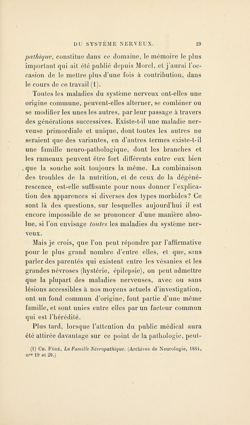 pathique, constitue dans ce domaine, le mémoire le plus important qui ait été publié depuis Morel, et j'aurai l'oc- casion de le mettre plus d'une fois à contribution, dans le cours de ce travail (1). Toutes les maladies du système nerveux ont-elles une origine commune, peuvent-elles alterner, se combiner ou se modifier les unes les autres, par leur passage à travers des générations successives. Existe-t-il une maladie ner- veuse primordiale et unique, dont toutes les autres ne seraient que des variantes, en d'autres termes existe-t-il une famille neuro-pathologique, dont les branches et les rameaux peuvent être fort différents entre eux bien , que la souche soit toujours la même. La combinaison des troubles de la nutrition, et de ceux de la dégéné- rescence est-elle suffisante pour nous donner l'explica- tion des apparences si diverses des types morbides? Ce sont là des questions, sur lesquelles aujourd'hui il est encore impossible de se prononcer d'une manière abso- lue, si Ton envisage toutes les maladies du système ner- veux. Mais je crois, que l'on peut répondre par l'affirmative pour le plus grand nombre d'entre elles, et que, sans parler des parentés qui existent entre les vésanies et les grandes névroses (hystérie, épilepsie), on peut admettre que la plupart des maladies nerveuses, avec ou sans lésions accessibles à nos moyens actuels d'investigation, ont un fond commun d'origine, font partie d'une même famille, et sont unies entre elles par un facteur commun qui est l'hérédité. Plus tard, lorsque Tattention du public médical aura été attirée davantage sur ce point de la pathologie, peut- (1) Ch. Féré, La Famille Névropathique. (Archives de Neurologie, 188i, n«s 19 et 20.)