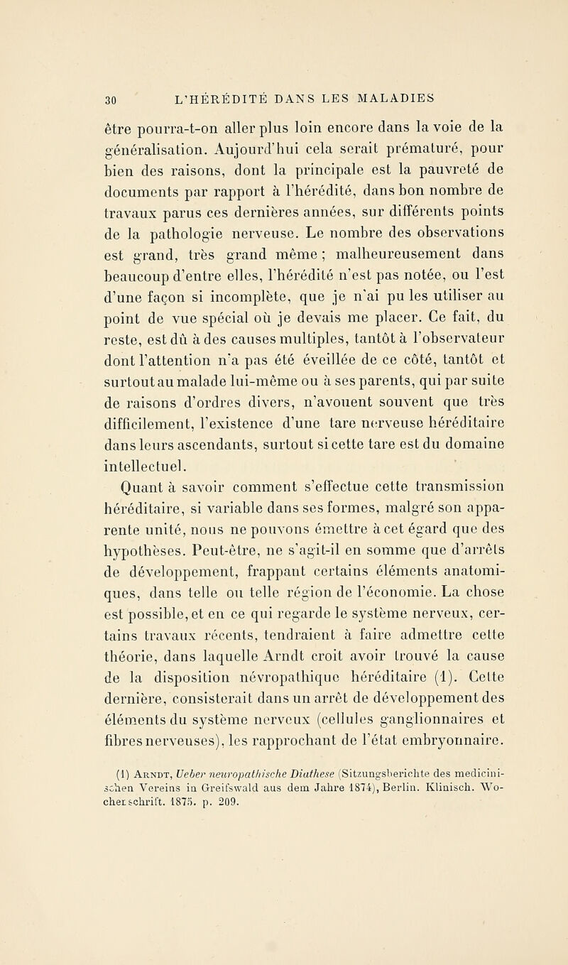être pourra-t-on aller plus loin encore dans la voie de la généralisation. Aujourd'hui cela serait prématuré, pour bien des raisons, dont la principale est la pauvreté de documents par rapport à l'hérédité, dans hon nombre de travaux parus ces dernières années, sur différents points de la pathologie nerveuse. Le nombre des observations est grand, très grand même ; malheureusement dans beaucoup d'entre elles, l'hérédité n'est pas notée, ou l'est d'une façon si incomplète, que je n'ai pu les utiUser au point de vue spécial oii je devais me placer. Ce fait, du reste, est dû à des causes multiples, tantôt à l'observateur dont l'attention n'a pas été éveillée de ce côté, tantôt et surtout au malade lui-même ou à ses parents, qui par suite de raisons d'ordres divers, n'avouent souvent que très difficilement, l'existence d'une tare ntirveuse héréditaire dans leurs ascendants, surtout si cette tare est du domaine intellectuel. Quant à savoir comment s'effectue cette transmission héréditaire, si variable dans ses formes, malgré son appa- rente unité, nous ne pouvons émettre à cet égard que des hypothèses. Peut-être, ne s'agit-il en somme que d'arrêts de développement, frappant certains éléments anatomi- ques, dans telle ou telle région de l'économie. La chose est possible, et en ce qui regarde le système nerveux, cer- tains travaux récents, tendraient à faire admettre cette théorie, dans laquelle Arndt croit avoir trouvé la cause de la disposition névropathiquc héréditaire (1). Cette dernière, consisterait dans un arrêt de développement des éléments du système nerveux (cellules ganglionnaires et fibres nerveuses), les rapprochant de l'état embryonnaire. (1) Arndt, Ueber neuropathische Diathese (Sitzungsberiohte des medicini- scliea Vereins ia Greifswald aus dem Jahre 1874), Berlin. Kliaisch. Wo- chen&chrift. 1875. p. 209.