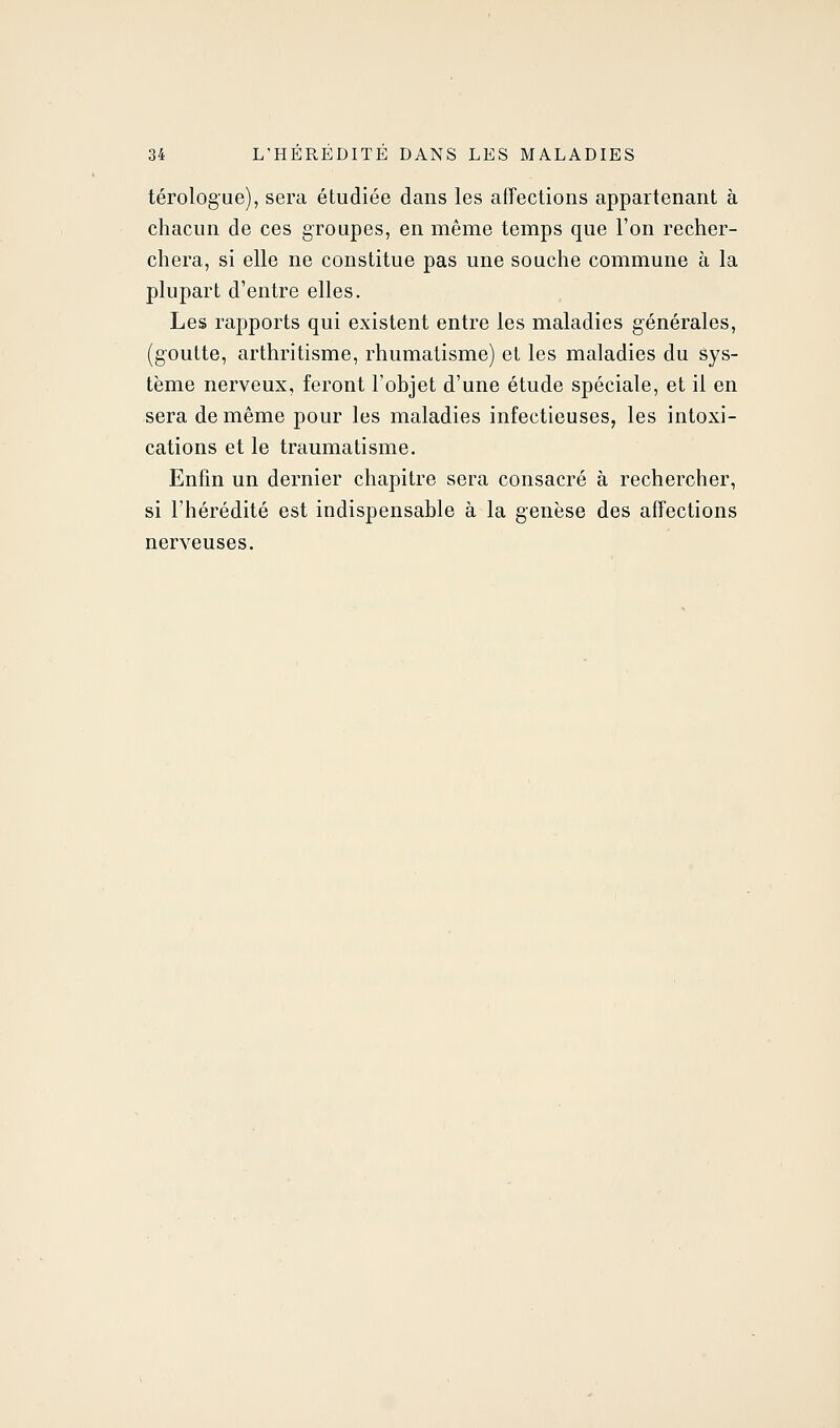 térologue), sera étudiée dans les affections appartenant à chacun de ces groupes, en même temps que l'on recher- chera, si elle ne constitue pas une souche commune à la plupart d'entre elles. Les rapports qui existent entre les maladies générales, (goutte, arthritisme, rhumatisme) et les maladies du sys- tème nerveux, feront l'objet d'une étude spéciale, et il en sera de même pour les maladies infectieuses, les intoxi- cations et le traumatisme. Enfin un dernier chapitre sera consacré à rechercher, si l'hérédité est indispensable à la genèse des affections nerveuses.