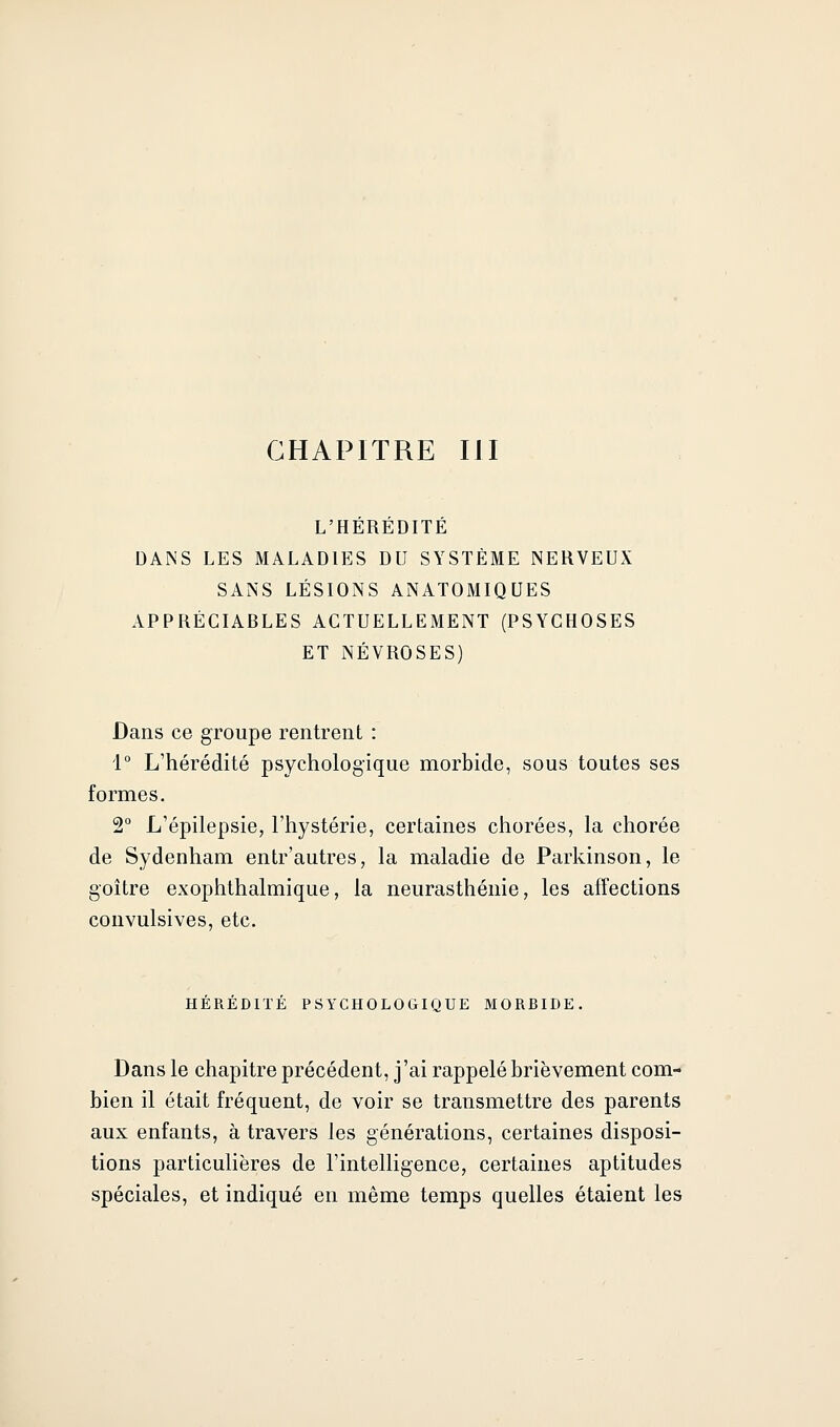 CHAPITRE IJI L'HÉRÉDITÉ DANS LES MALADIES DU SYSTÈME NERVEUX SANS LÉSIONS ANATOMIQUES APPRÉCIABLES ACTUELLEMENT (PSYCHOSES ET NÉVROSES) Dans ce groupe rentrent : 1° L'hérédité psychologique morbide, sous toutes ses formes. 2° L'épilepsie, l'hystérie, certaines chorées, la chorée de Sydenham entr'autres, la maladie de Parkinson, le goitre exophthalmique, la neurasthénie, les affections couvulsives, etc. HEREDITE PSYCHOLOGIQUE MORBIDE. Dans le chapitre précédent, j'ai rappelé brièvement com- bien il était fréquent, de voir se transmettre des parents aux enfants, à travers les générations, certaines disposi- tions particulières de l'intelligence, certaines aptitudes spéciales, et indiqué en même temps quelles étaient les