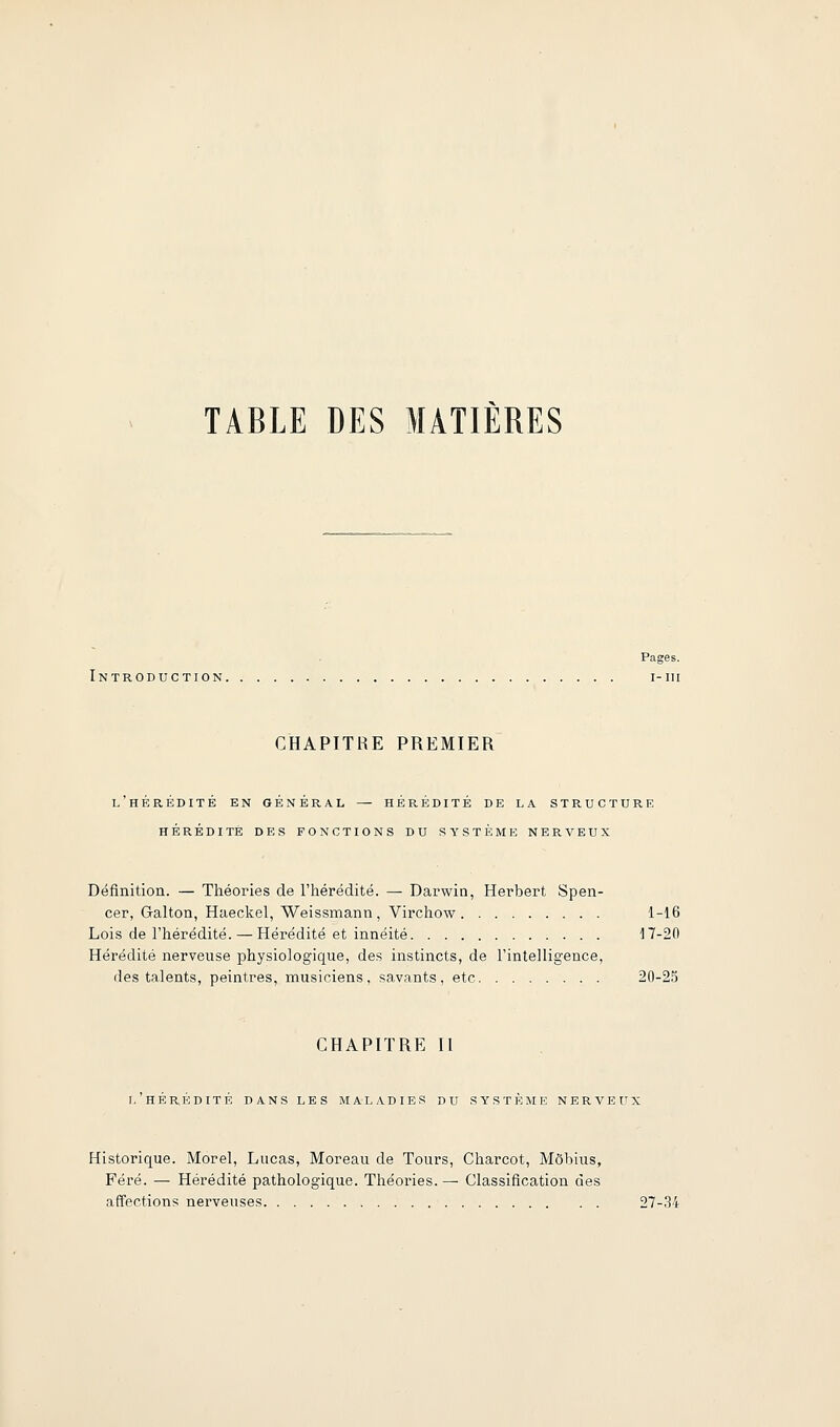 TABLE DES MATIERES Pages. Introduction i-iii CHAPITRE PREMIER l'hérédité en général — HÉRÉDITÉ DE LA STRUCTURE HÉRÉDITÉ DES FONCTIONS DU SYSTÈME NERVEUX Définition. — Théories de l'iiérédité. — Darwin, Herbert Spen- cer, Galton, Haeckel, Weissmann, Virchow 1-16 Lois de l'hérédité. — Hérédité et innéité 17-20 Hérédité nerveuse physiologique, des instincts, de l'intelligence, des talents, peintres, musiciens, savants, etc 20-2.5 CHAPITRE II T. HEREDITE DANS LES MALADIES DU SYSTEME NERVEUX Historique. Morel, Lucas, Moreau de Tours, Charcot, Môhius, Féré. — Hérédité pathologique. Théories. — Classification des affections nerveuses 27-.34
