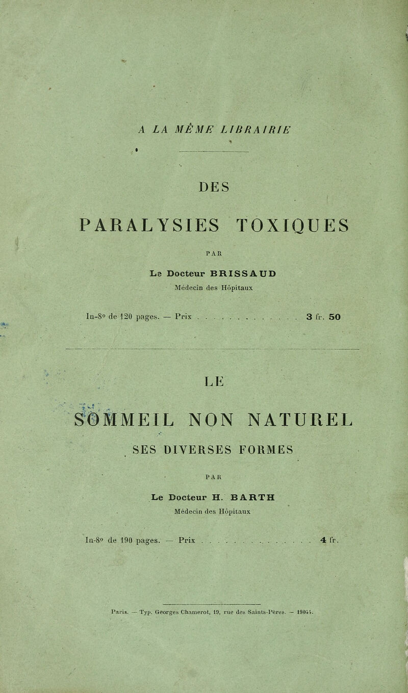 A LA MEME LIBRAIRIE DES PARALYSIES TOXIQUES Le Docteur BRISSAUD Médecin des Hôpitaux Iû-8o de 120 pages. — Prix 3 fr. 50 LE Sommeil non naturel SES DIVERSES FORMES PAR Le Docteur H. BARTH Médecin des Hôpitaux In-8o de 190 pages. — Prix 4 (V.