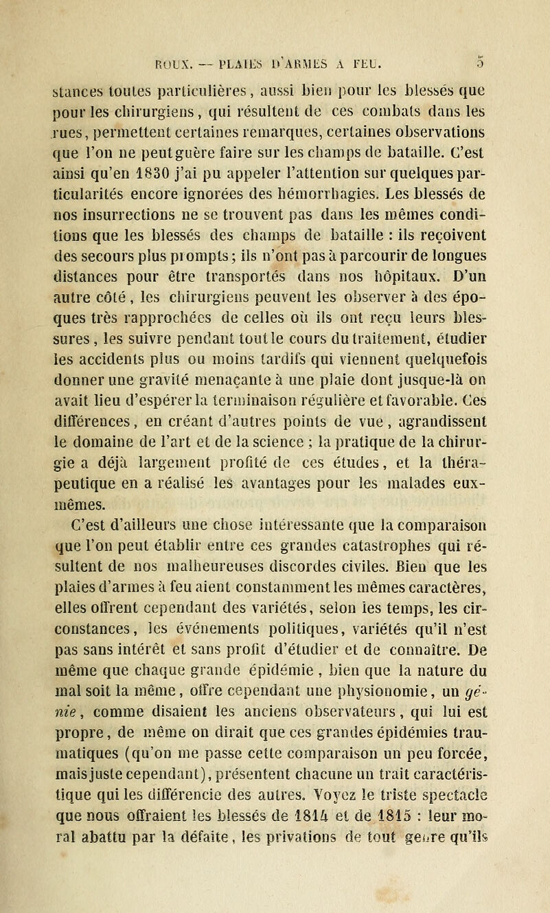 stances toutes particulières, aussi bien pour les blessés que pour les chirurgiens, qui résultent de ces combats dans les rues, permettent certaines remarques, certaines observations que l'on ne peut guère faire sur les champs de bataille. C'est ainsi qu'en 1830 j'ai pu appeler l'attention sur quelques par- ticularités encore ignorées des hémorrhagies. Les blessés de nos insurrections ne se trouvent pas dans les mêmes condi- tions que les blessés des champs de bataille : ils reçoivent des secours plus prompts ; ils n'ont pas à parcourir de longues distances pour être transportés dans nos hôpitaux. D'un autre côté , les chirurgiens peuvent les observer à des épo- ques très rapprochées de celles où ils ont reçu leurs bles- sures, les suivre pendant tout le cours du traitement, étudier les accidents plus ou moins tardifs qui viennent quelquefois donner une gravité menaçante à une plaie dont jusque-là on avait lieu d'espérer la terminaison régulière et favorable. Ces différences, en créant d'autres points de vue, agrandissent le domaine de l'art et de la science ; la pratique de la chirur- gie a déjà largement profité de ces études, et la théra- peutique en a réalisé les avantages pour les malades eux- mêmes. C'est d'ailleurs une chose intéressante que la comparaison que l'on peut établir entre ces grandes catastrophes qui ré- sultent de nos malheureuses discordes civiles. Bien que les plaies d'armes à feu aient constamment les mêmes caractères, elles offrent cependant des variétés, selon les temps, les cir- constances, les événements politiques, variétés qu'il n'est pas sans intérêt et sans profit d'étudier et de connaître. De même que chaque grande épidémie , bien que la nature du mal soit la même, offre cependant une physionomie, un gé- nie , comme disaient les anciens observateurs, qui lui est propre, de même on dirait que ces grandes épidémies trau- matiques (qu'on me passe cette comparaison un peu forcée, mais juste cependant), présentent chacune un trait caractéris- tique qui les différencie des autres. Voyez le triste spectacle que nous offraient les blessés de ï$\k et de 1815 : leur mo- ral abattu par la défaite, les privations de tout ge^re qu'ils