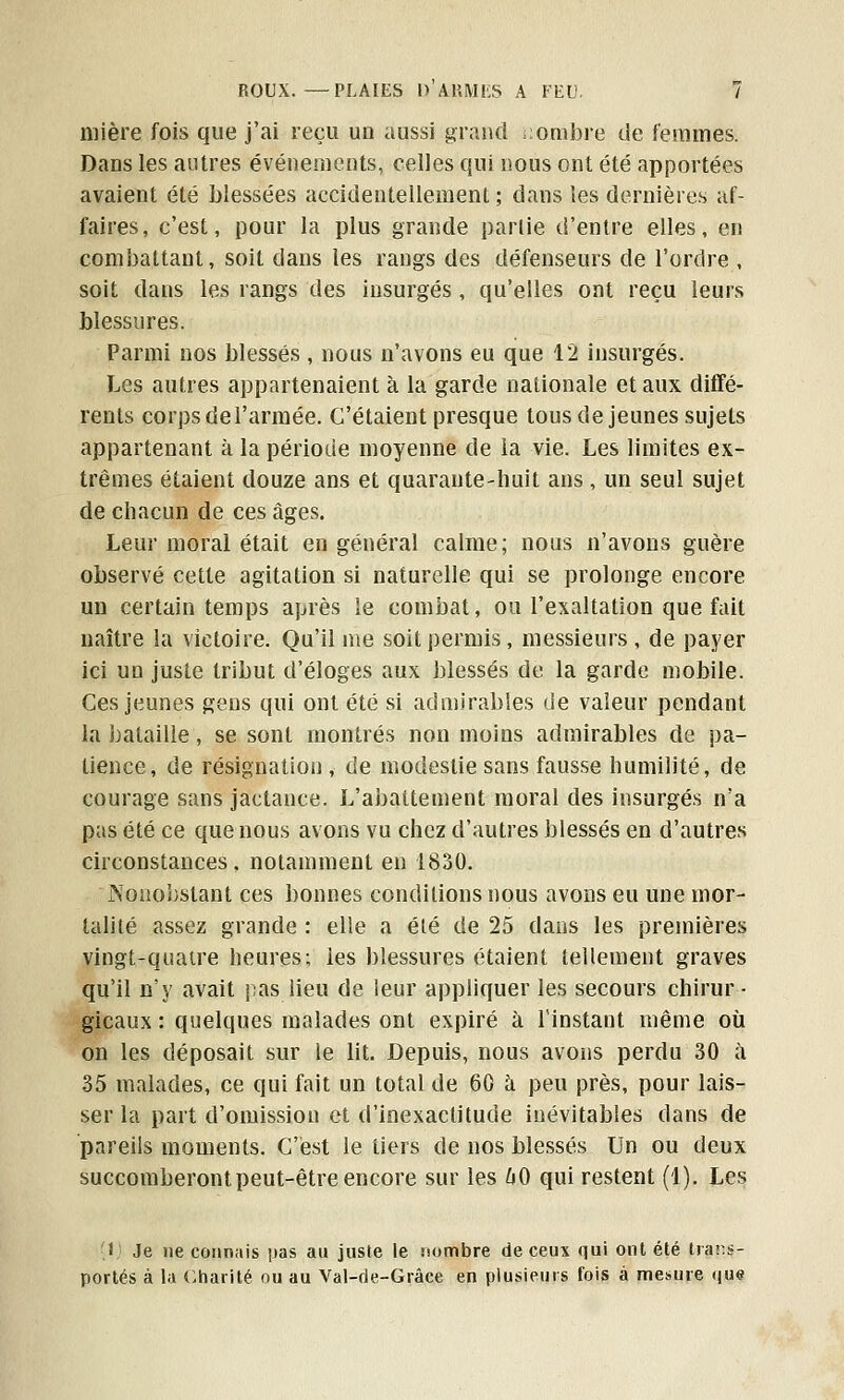 mière fois que j'ai reçu un aussi grand -ombre de femmes. Dans les antres événements, celles qui nous ont été apportées avaient été blessées accidentellement ; dans les dernières af- faires, c'est, pour la plus grande partie d'entre elles, en combattant, soit clans les rangs des défenseurs de l'ordre , soit dans les rangs des insurgés, qu'elles ont reçu leurs blessures. Parmi nos blessés , nous n'avons eu que 12 insurgés. Les autres appartenaient à la garde nationale et aux diffé- rents corps del'armée. C'étaient presque tous déjeunes sujets appartenant à la période moyenne de la vie. Les limites ex- trêmes étaient douze ans et quarante-huit ans, un seul sujet de chacun de ces âges. Leur moral était en général calme; nous n'avons guère observé cette agitation si naturelle qui se prolonge encore un certain temps après le combat, ou l'exaltation que fait naître la victoire. Qu'il me soit permis, messieurs , de payer ici un juste tribut d'éloges aux blessés de la garde mobile. Ces jeunes gens qui ont été si admirables de valeur pendant la bataille, se sont montrés non moins admirables de pa- tience, de résignation, de modestie sans fausse humilité, de courage sans jactance. L'abattement moral des insurgés n'a pas été ce que nous avons vu chez d'autres blessés en d'autres circonstances, notamment en 1830. Nonobstant ces bonnes conditions nous avons eu une mor- talité assez grande : elle a été de 25 dans les premières vingt-quatre heures; les blessures étaient tellement graves qu'il n'y avait pas lieu de leur appliquer les secours chirur- gicaux : quelques malades ont expiré à l'instant même où on les déposait sur le lit. Depuis, nous avons perdu 30 a 35 malades, ce qui fait un total de 60 à peu près, pour lais- ser la part d'omission et d'inexactitude inévitables dans de pareils moments. C'est le tiers de nos blessés Un ou deux succomberont peut-être encore sur les 60 qui restent (1). Les 1 Je ne connais pas au juste le nombre de ceux qui ont été trans- portés à la Charité ou au Val-de-Grâce en plusieurs fois à mesure i|u<?