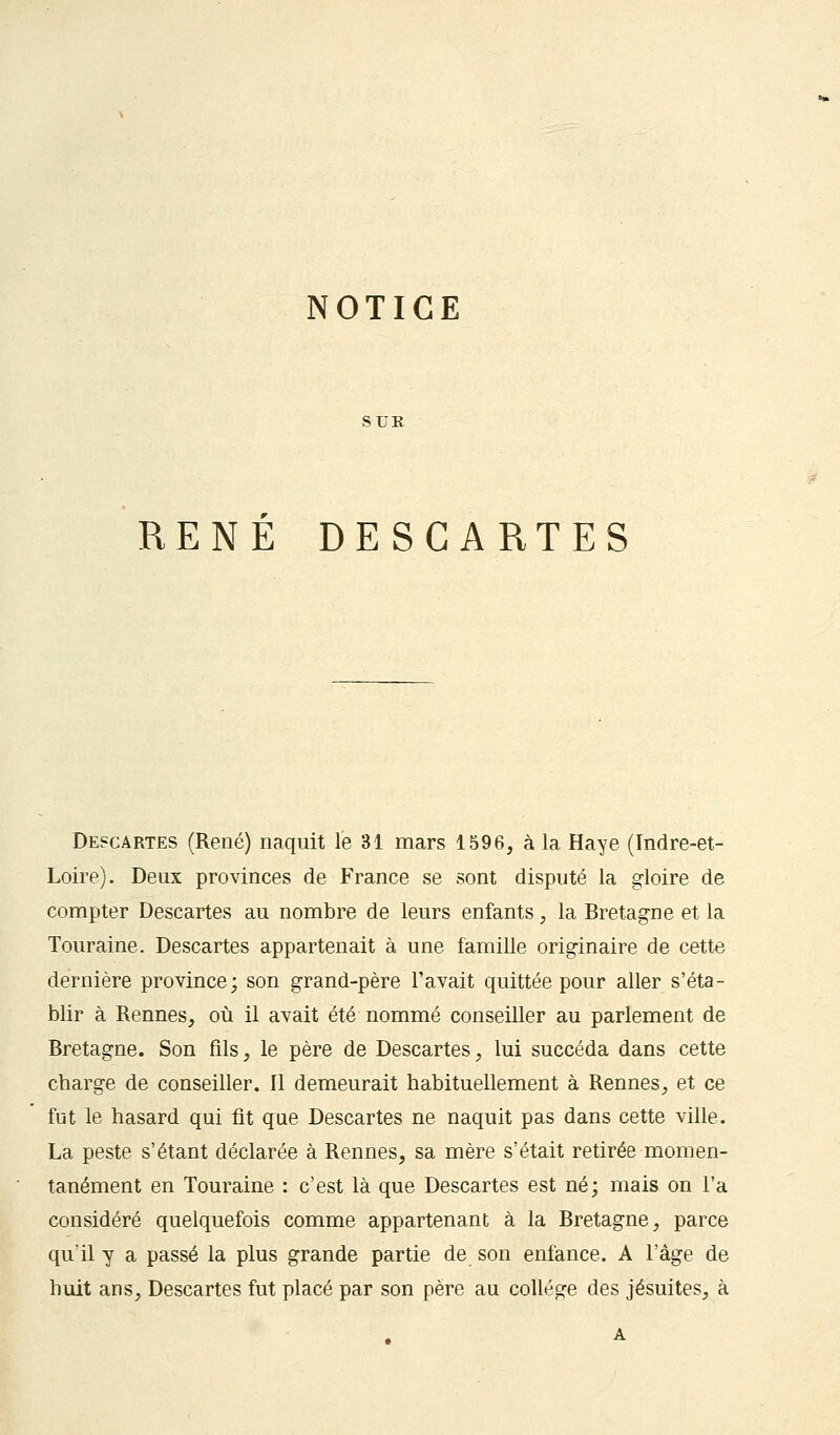 NOTICE SUR RENE DESCARTES Descartes (René) naquit le 31 mars 1596, à la Haye (Indre-et- Loire). Deux provinces de France se sont disputé la gloire de compter Descartes au nombre de leurs enfants, la Bretagne et la Touraine. Descartes appartenait à une famille originaire de cette dernière province; son grand-père l'avait quittée pour aller s'éta- blir à Rennes, où il avait été nommé conseiller au parlement de Bretagne. Son fils, le père de Descartes, lui succéda dans cette cbarge de conseiller. Il demeurait habituellement à Rennes, et ce fut le hasard qui fit que Descartes ne naquit pas dans cette ville. La peste s'étant déclarée à Rennes, sa mère s'était retirée momen- tanément en Touraine : c'est là que Descartes est né; mais on l'a considéré quelquefois comme appartenant à la Bretagne, parce qu'il y a passé la plus grande partie de son enfance. A l'âge de huit ans, Descartes fut placé par son père au collège des jésuites, à