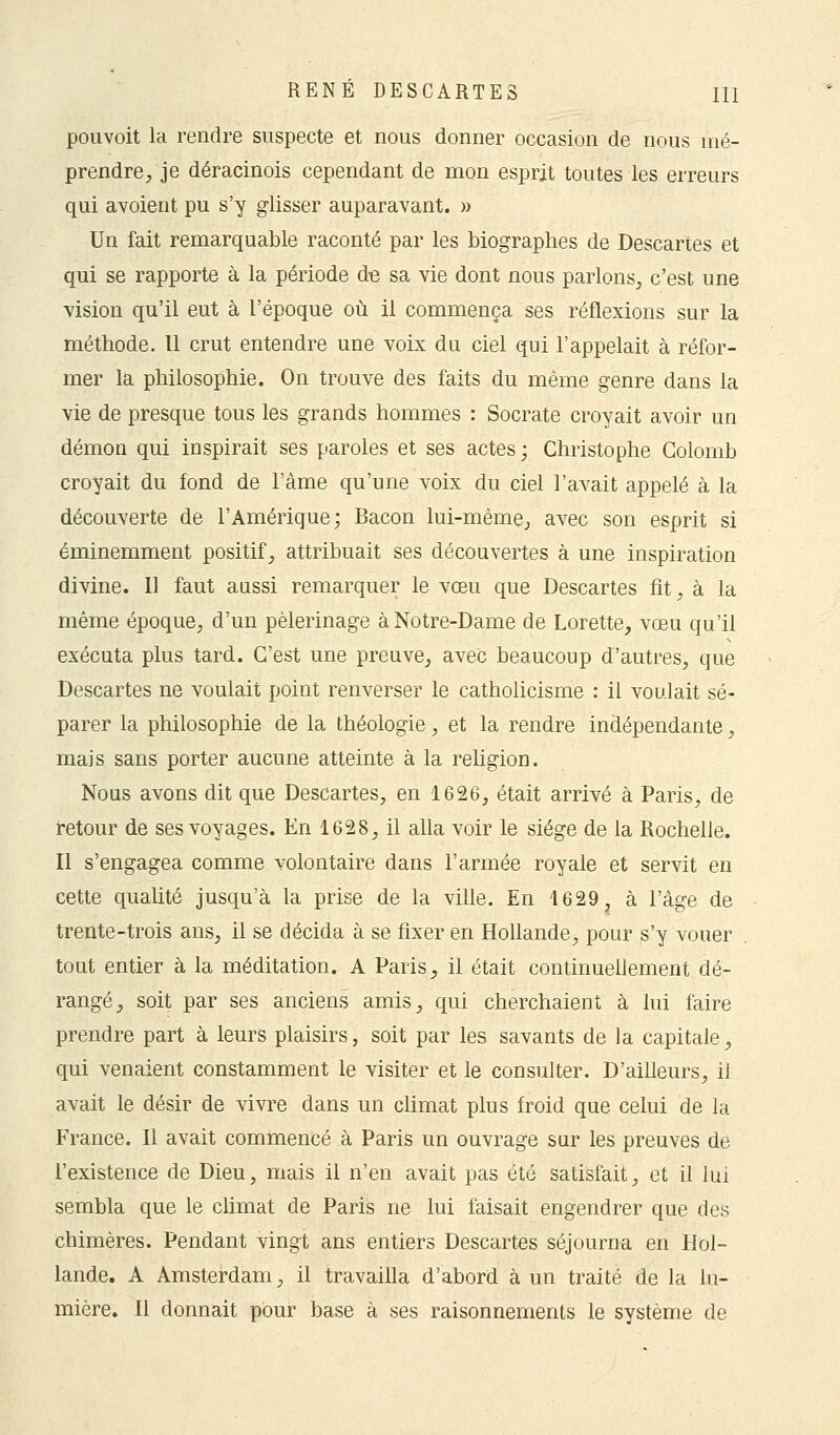 pouvoit la rendre suspecte et nous donner occasion de nous mé- prendre/je déracinois cependant de mon esprit toutes les erreurs qui avoient pu s'y glisser auparavant. » Un fait remarquable raconté par les biographes de Descartes et qui se rapporte à la période de sa vie dont nous parlons, c'est une vision qu'il eut à l'époque où il commença ses réflexions sur la méthode. Il crut entendre une voix du ciel qui l'appelait à réfor- mer la philosophie. On trouve des faits du même genre dans la vie de presque tous les grands hommes : Socrate croyait avoir un démon qui inspirait ses paroles et ses actes ; Christophe Colomb croyait du fond de l'âme qu'une voix du ciel l'avait appelé à la découverte de l'Amérique; Bacon lui-même,, avec son esprit si éminemment positif, attribuait ses découvertes à une inspiration divine. Il faut aussi remarquer le vœu que Descartes fit, à la même époque, d'un pèlerinage à Notre-Dame de Lorette, vœu qu'il exécuta plus tard. C'est une preuve, avec beaucoup d'autres, que Descartes ne voulait point renverser le catholicisme : il voulait sé- parer la philosophie de la théologie, et la rendre indépendante, mais sans porter aucune atteinte à la religion. Nous avons dit que Descartes, en 1626, était arrivé à Paris, de retour de ses voyages. En 1628, il alla voir le siège de la Rochelle. Il s'engagea comme volontaire dans l'armée royale et servit en cette qualité jusqu'à la prise de la ville. En 1629, à l'âge de trente-trois ans, il se décida à se fixer en Hollande, pour s'y vouer tout entier à la méditation. A Paris, il était continuellement dé- rangé, soit par ses anciens amis, qui cherchaient à lui faire prendre part à leurs plaisirs, soit par les savants de la capitale, qui venaient constamment le visiter et le consulter. D'ailleurs, ii avait le désir de vivre dans un climat plus froid que celui de la France. Il avait commencé à Paris un ouvrage sur les preuves de l'existence de Dieu, mais il n'en avait pas été satisfait, et il lui sembla que le climat de Paris ne lui faisait engendrer que des chimères. Pendant vingt ans entiers Descartes séjourna en Hol- lande. A Amsterdam, il travailla d'abord à un traité de la lu- mière. Il donnait pour base à ses raisonnements le système de