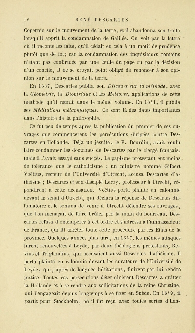 Copernic sur le mouvement de la terre, et il abandonna son traité lorsqu'il apprit la condamnation de Galilée. On voit par la lettre où il raconte les faits, qu'il cédait en cela à un motif de prudence plutôt que de foi; car la condamnation des inquisiteurs romains n'étant pas confirmée par une bulle du pape ou par la décision d'un concile, il ne se croyait point obligé de renoncer à son opi- nion sur le mouvement de la terre. En 1687, Descartes publia son Discours sur la méthode, avec la Géométrie, la Dioptrique et les Météores, applications de cette méthode qu'il réunit dans le même volume. En 1641, il publia ses Méditations métaphysiques. Ce sont là des dates importantes dans l'histoire de la philosophie. Ce fut peu de temps après la publication du premier de ces ou- vrages que commencèrent les persécutions dirigées contre Des- cartes en Hollande. Déjà un jésuite, le P. Bourdin, avait voulu faire condamner les doctrines de Descartes par le clergé français, mais il l'avait essayé sans succès. Le papisme protestant eut moins de tolérance que le catholicisme : un ministre nommé Gilbert Voëtius, recteur de l'Université d'Utrecht, accusa Descartes d'a- théisme; Descartes et son disciple Leroy, professeur à Utrecht, ré- pondirent à cette accusation. Voëtius porta plainte en calomnie devant le sénat d'Utrecht, qui déclara la réponse de Descartes dif- famatoire et le somma de venir à Utrecht défendre ses ouvrages, que l'on menaçait de faire brûler par la main du bourreau. Des- cartes refusa d'obtempérer à cet ordre et s'adressa à l'ambassadeur de France, qui fit arrêter toute cette procédure par les États de la province. Quelques années plus tard, en 1647, les mêmes attaques furent renouvelées à Leyde, par deux théologiens protestants, Re- vius ,et Triglandius, qui accusaient aussi Descartes d'athéisme. Il porta plainte en calomnie devant les curateurs de l'Université de Leyde, qui, après de longues hésitations, finirent par lui rendre justice. Toutes ces persécutions déterminèrent Descartes à quitter la Hollande et à se rendre aux sollicitations de la reine Christine, qui l'engageait depuis longtemps à se fixer en Suède. En 1649, il partit pour Stockholm, où il fut reçu avec toutes sortes d'hon-