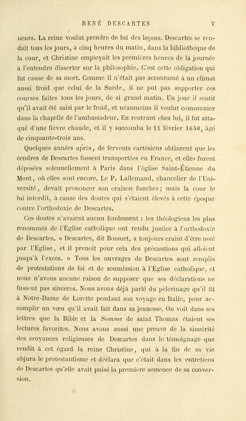 neurs. La reine voulut prendre de lui des leçons. Descartes se ren- dait tous les jours, à cinq heures du matin, dans la bibliothèque de la cour, et Christine employait les premières heures de la journée à l'entendre disserter sur la philosophie. C'est cette obligation qui fut cause de sa mort. Comme il n'était pas accoutumé à un climat aussi froid que celui de la Suède, il ne put pas supporter ces courses faites tous les jours, de si grand matin. Un jour il sentit qu'il avait été saisi par le froid, et néanmoins il voulut communier dans la chapelle de l'ambassadeur. En rentrant chez lui, il fut atta- qué d'une fièvre chaude, et il y succomba le 11 février 1650, âgé de cinquante-trois ans. Quelques années après, de fervents cartésiens obtinrent que les cendres de Descartes fussent transportées en France, et elles furent déposées solennellement à Paris dans l'église Saint-Étienne du Mont, où elles sont encore. Le P. Lallemand, chancelier de l'Uni- versité, devait prononcer son oraison funèbre; mais la cour le lui interdit, à cause des doutes qui s'étaient élevés à cette époque contre l'orthodoxie de Descartes. Ces doutes n'avaient aucun fondement : les théologiens les plus renommés de l'Église catholique ont rendu justice à l'orthodoxie de Descartes. « Descartes, dit Bossuet, a toujours craint d'être noté par l'Eglise, et il prenoit pour cela des précautions qui alloient jusqu'à l'excès. » Tous les ouvrages de Descartes sont remplis de protestations de foi et de soumission à l'Eglise catholique, et nous n'avons aucune raison de supposer que ses déclarations ne fussent pas sincères. Nous avons déjà parlé du pèlerinage qu'il fit à Notre-Dame de Lorette pendant son voyage en Italie, pour ac- complir un vœu qu'il avait fait dans sa jeunesse. On voit dans ses lettres que la Bible et la Somme de saint Thomas étaient ses lectures favorites. Nous avons aussi une preuve de la sincérité des croyances religieuses de Descartes dans le témoignage que rendit à cet égard la reine Christine, qui à la fin de sa vie abjura le protestantisme et déclara que c'était dans les entretiens de Descartes qu'elle avait puisé la première semence de sa conver- sion.