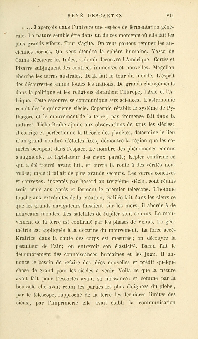 «... J'aperçois dans l'univers une espèce de fermentation géné- rale. La nature semble être dans un de ces moments où elle fait les plus grands efforts. Tout s'agite. On veut partout remuer les an- ciennes bornes. On veut étendre la sphère humaine. Vasco de Gama découvre les Indes. Colomb découvre l'Amérique. Gortès et Pizarre subjuguent des contrées immenses et nouvelles. Magellan cherche les terres australes. Drak fait le tour du monde. L'esprit des découvertes anime toutes les nations. De grands changements dans la politique et les religions ébranlent l'Europe, l'Asie et l'A- frique. Cette secousse se communique aux sciences. L'astronomie renaît dès le quinzième siècle. Copernic rétablit le système de Py- thagore et le mouvement de la terre; pas immense fait dans la nature! Ticho-Brahé ajoute aux observations de tous les siècles; il corrige et perfectionne la théorie des planètes, détermine le lieu d'un grand nombre d'étoiles fixes, démontre la région que les co- mètes occupent dans l'espace. Le nombre des phénomènes connus s'augmente. Le législateur des cieux paraît; Kepler confirme ce qui a été trouvé avant lui, et ouvre la route à des vérités nou- velles; mais il fallait de plus grands secours. Les verres concaves et convexes, inventés par hasard au treizième siècle, sont réunis trois cents ans après et forment le premier télescope. L'homme touche aux extrémités de la création. Galilée fait dans les cieux ce que les grands navigateurs faisaient sur les mers; il aborde à de nouveaux mondes. Les satellites de Jupiter sont connus. Le mou- vement de la terre est confirmé par les phases de Vénus. La géo- métrie est appliquée à la doctrine du mouvement. La force accé- lératrice dans la chute des corps est mesurée; on découvre la pesanteur de l'air; on entrevoit son élasticité. Bacon fait le dénombrement des connaissances humaines et les juge. Il an- nonce le besoin de refaire des idées nouvelles et prédit quelque chose de grand pour les siècles à venir. Voilà ce que la nature avait fait pour Descartes avant sa naissance; et comme par la boussole elle avait réuni les parties les plus éloignées du globe, par le télescope, rapproché de la terre les dernières limites des cieux, par l'imprimerie elle avait établi la communication