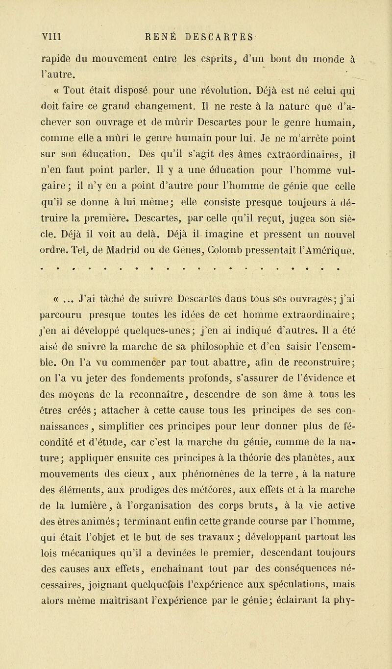 rapide du mouvement entre les esprits, d'un bout du monde à l'autre. « Tout était disposé pour une révolution. Déjà est né celui qui doit faire ce grand changement. Il ne reste à la nature que d'a- chever son ouvrage et de mûrir Descartes pour le genre humain, comme elle a mûri le genre humain pour lui. Je ne m'arrête point sur son éducation. Dès qu'il s'agit des âmes extraordinaires, il n'en faut point parler. Il y a une éducation pour l'homme vul- gaire; il n'y en a point d'autre pour l'homme de génie que celle qu'il se donne à lui même; elle consiste presque toujours à dé- truire la première. Descartes, par celle qu'il reçut, jugea son siè- cle. Déjà il voit au delà. Déjà il imagine et pressent un nouvel ordre. Tel, de Madrid ou de Gènes, Colomb pressentait l'Amérique. « ... J'ai tâché de suivre Descartes dans tous ses ouvrages; j'ai parcouru presque toutes les idées de cet homme extraordinaire; j'en ai développé quelques-unes; j'en ai indiqué d'autres. Il a été aisé de suivre la marche de sa philosophie et d'en saisir l'ensem- ble. On l'a vu commencer par tout abattre, afin de reconstruire; on l'a vu jeter des fondements profonds, s'assurer de l'évidence et des moyens de la reconnaître, descendre de son âme à tous les êtres créés ; attacher à cette cause tous les principes de ses con- naissances , simplifier ces principes pour leur donner plus de fé- condité et d'étude, car c'est la marche du génie, comme de la na- ture ; appliquer ensuite ces principes à la théorie des planètes, aux mouvements des cieux, aux phénomènes de la terre, à la nature des éléments, aux prodiges des météores, aux effets et à la marche de la lumière, à l'organisation des corps bruts, à la vie active des êtres animés ; terminant enfin cette grande course par l'homme, qui était l'objet et le but de ses travaux ; développant partout les lois mécaniques qu'il a devinées le premier, descendant toujours des causes aux effets, enchaînant tout par des conséquences né- cessaires, joignant quelquefois l'expérience aux spéculations, mais alors même maîtrisant l'expérience par le génie; éclairant la phy-