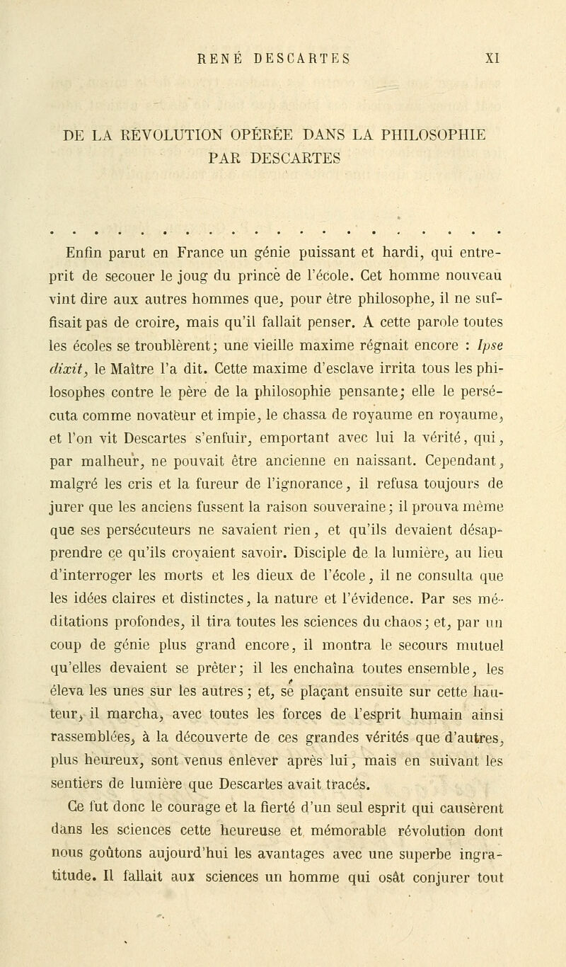 DE LA RÉVOLUTION OPÉRÉE DANS LA PHILOSOPHIE PAR DESCARTES Enfin parut en France un génie puissant et hardi, qui entre- prit de secouer le joug du prince de l'école. Cet homme nouveau vint dire aux autres hommes que, pour être philosophe, il ne suf- fisait pas de croire, mais qu'il fallait penser. A cette parole toutes les écoles se trouhlèrent; une vieille maxime régnait encore : Ipse dixit, le Maître l'a dit. Cette maxime d'esclave irrita tous les phi- losophes contre le père de la philosophie pensante; elle le persé- cuta comme novateur et impie, le chassa de royaume en royaume, et l'on vit Descartes s'enfuir, emportant avec lui la vérité, qui, par malheur, ne pouvait être ancienne en naissant. Cependant, malgré les cris et la fureur de l'ignorance, il refusa toujours de jurer que les anciens fussent la raison souveraine; il prouva même que ses persécuteurs ne savaient rien, et qu'ils devaient désap- prendre ce qu'ils croyaient savoir. Disciple de la lumière, au lieu d'interroger les morts et les dieux de l'école, il ne consulta que les idées claires et distinctes, la nature et l'évidence. Par ses mé- ditations profondes, il tira toutes les sciences du chaos ; et, par un coup de génie plus grand encore, il montra le secours mutuel qu'elles devaient se prêter; il les enchaîna toutes ensemble, les éleva les unes sur les autres ; et, se plaçant ensuite sur cette hau- teur, il marcha, avec toutes les forces de l'esprit humain ainsi rassemblées, à la découverte de ces grandes vérités que d'autres, plus heureux, sont venus enlever après lui, mais en suivant les sentiers de lumière que Descartes avait tracés. Ce fut donc le courage et la fierté d'un seul esprit qui causèrent dans les sciences cette heureuse et mémorable révolution dont nous goûtons aujourd'hui les avantages avec une superbe ingra- titude. Il fallait aux sciences un homme qui osât conjurer tout