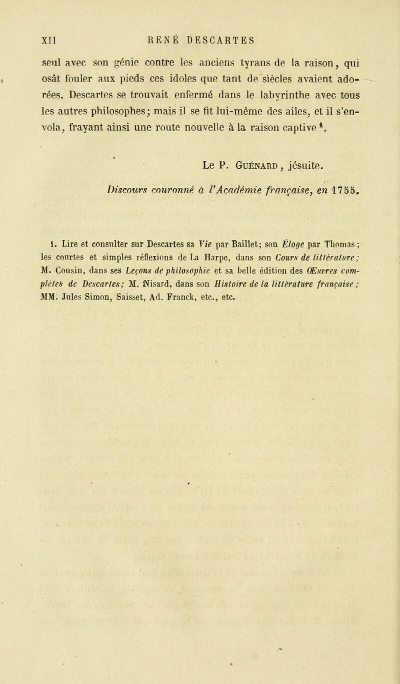 seul avec son génie contre les anciens tyrans de la raison, qui osât fouler aux pieds ces idoles que tant de siècles avaient ado- rées. Descartes se trouvait enfermé dans le labyrinthe avec tous les autres philosophes; mais il se fit lui-même des ailes, et il s'en- vola, frayant ainsi une route nouvelle à la raison captive *. Le P. Guénard , jésuite. Discours couronné à l'Académie française, en 1755. 1. Lire et consulter sur Descartes sa Vie par Baillet; son Éloge par Thomas ; les courtes et simples réflexions de La Harpe, dans son Cours de littérature ; M. Cousin, dans ses Leçons de philosophie et sa belle édition des Œuvres com- plètes de Descartes; M. Wisard, dans son Histoire de la littérature française ; MM. Jules Simon, Saisset, Ad. Franck, etc., etc.