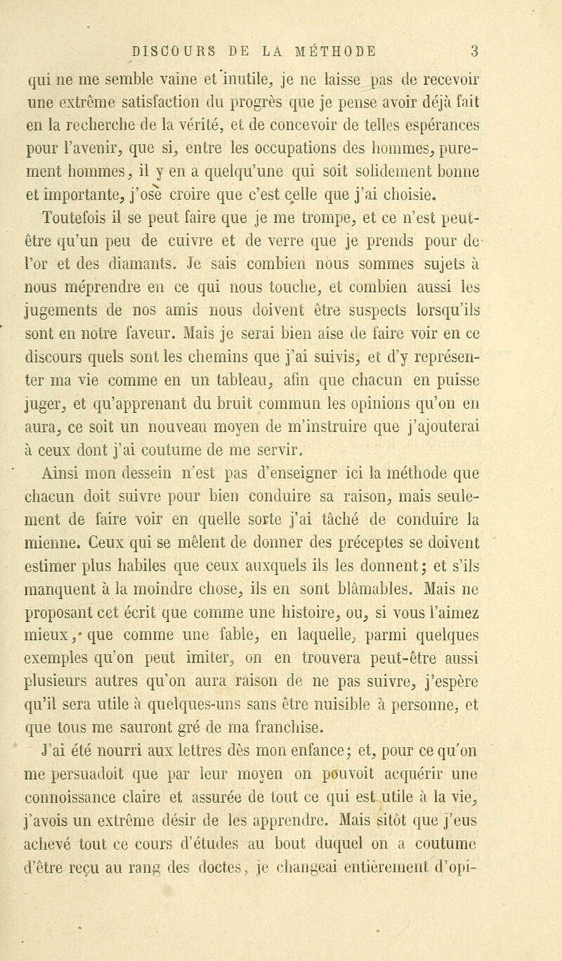 qui ne me semble vaine et inutile, je ne laisse pas de recevoir une extrême satisfaction du progrès que je pense avoir déjà fait en la recherche de la vérité, et de concevoir de telles espérances pour l'avenir, que si, entre les occupations des hommes, pure- ment hommes, il y en a quelqu'une qui soit solidement bonne et importante, j'ose croire que c'est celle que j'ai choisie. Toutefois il se peut faire que je me trompe, et ce n'est peut- être qu'un peu de cuivre et de verre que je prends pour de l'or et des diamants. Je sais combien nous sommes sujets à nous méprendre en ce qui nous touche, et combien aussi les jugements de nos amis nous doivent être suspects lorsqu'ils sont en notre faveur. Mais je serai bien aise de faire voir en ce discours quels sont les chemins que j'ai suivis, et d'y représen- ter ma vie comme en un tableau, afin que chacun en puisse juger, et qu'apprenant du bruit commun les opinions qu'on en aura, ce soit un nouveau moyen de m'instruire que j'ajouterai à ceux dont j'ai coutume de me servir. Ainsi mon dessein n'est pas d'enseigner ici la méthode que chacun doit suivre pour bien conduire sa raison, mais seule- ment de faire voir en quelle sorte j'ai tâché de conduire la mienne. Ceux qui se mêlent de donner des préceptes se doivent estimer plus habiles que ceux auxquels ils les donnent ; et s'ils manquent à la moindre chose, ils en sont blâmables. Mais ne proposant cet écrit que comme une histoire, on, si vous l'aimez mieux/que comme une fable, en laquelle, parmi quelques exemples qu'on peut imiter, on en trouvera peut-être aussi plusieurs autres qu'on aura raison de ne pas suivre, j'espère qu'il sera utile à quelques-uns sans être nuisible à personne, et que tous me sauront gré de ma franchise. J'ai été nourri aux lettres dès mon enfance; et, pour ce qu'on me persuadoit que par leur moyen on pouvoit acquérir une connoissance claire et assurée de tout ce qui est utile à la vie, j'avois un extrême désir de les apprendre. Mais sitôt que j'eus achevé tout ce cours d'études au bout duquel on a coutume d'être reçu au rang des doctes, je changeai entièrement d'opi-