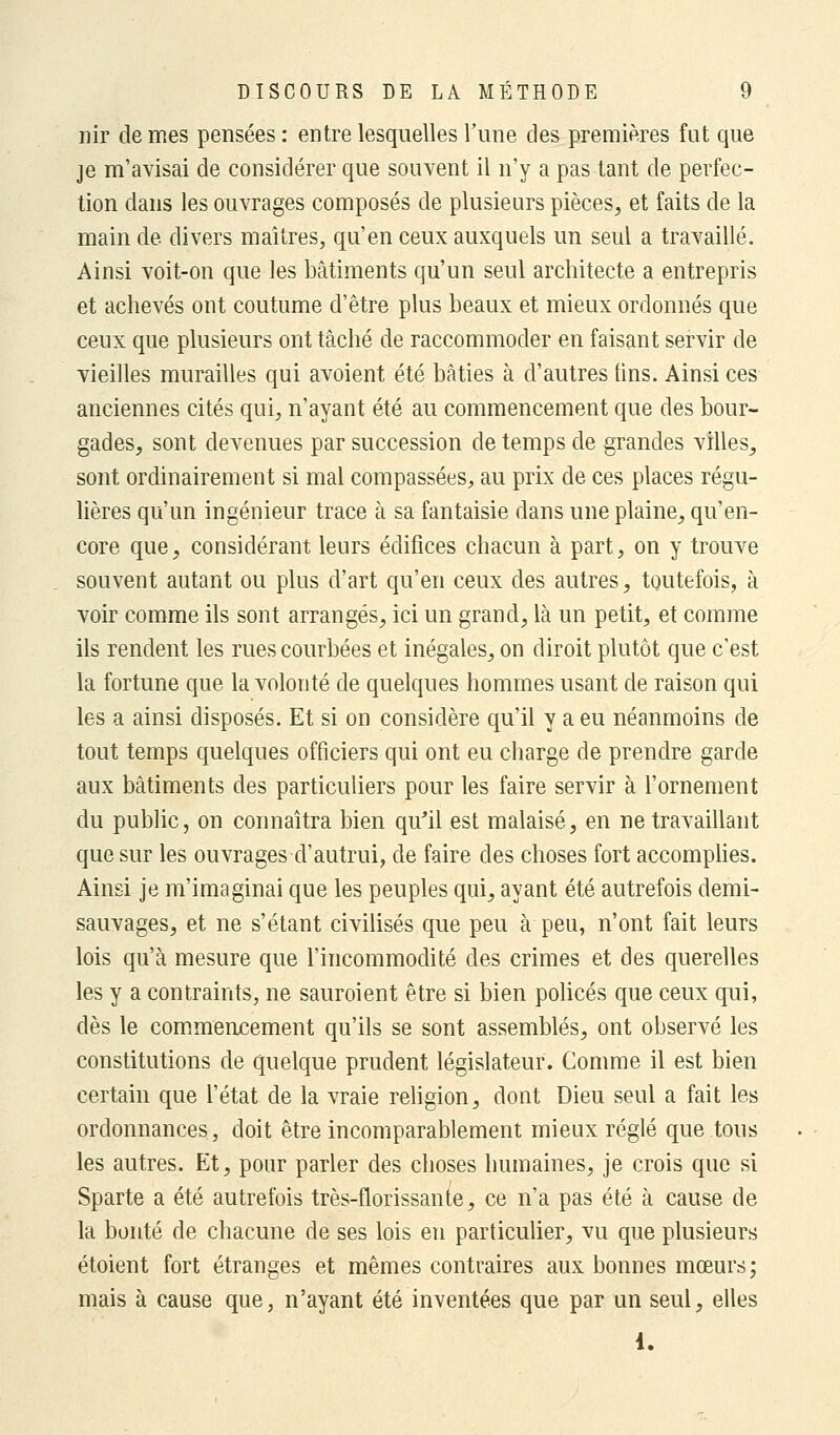 nir de mes pensées : entre lesquelles l'une des premières fut que je m'avisai de considérer que souvent il n'y a pas tant de perfec- tion dans les ouvrages composés de plusieurs pièces, et faits de la main de divers maîtres, qu'en ceux auxquels un seul a travaillé. Ainsi voit-on que les bâtiments qu'un seul architecte a entrepris et achevés ont coutume d'être plus beaux et mieux ordonnés que ceux que plusieurs ont tâché de raccommoder en faisant servir de vieilles murailles qui avoient été bâties à d'autres tins. Ainsi ces anciennes cités qui, n'ayant été au commencement que des bour- gades, sont devenues par succession de temps de grandes villes, sont ordinairement si mal compassées, au prix de ces places régu- lières qu'un ingénieur trace à sa fantaisie dans une plaine, qu'en- core que, considérant leurs édifices chacun à part, on y trouve souvent autant ou plus d'art qu'en ceux des autres, toutefois, à voir comme ils sont arrangés, ici un grand, là un petit, et comme ils rendent les rues courbées et inégales, on diroit plutôt que c'est la fortune que la volonté de quelques hommes usant de raison qui les a ainsi disposés. Et si on considère qu'il y a eu néanmoins de tout temps quelques officiers qui ont eu charge de prendre garde aux bâtiments des particuliers pour les faire servir à l'ornement du public, on connaîtra bien qu'il est malaisé, en ne travaillant que sur les ouvrages d'autrui, de faire des choses fort accomplies. Ainsi je m'imaginai que les peuples qui, ayant été autrefois demi- sauvages, et ne s'étant civilisés que peu à peu, n'ont fait leurs lois qu'à mesure que l'incommodité des crimes et des querelles les y a contraints, ne sauroient être si bien policés que ceux qui, dès le commencement qu'ils se sont assemblés, ont observé les constitutions de quelque prudent législateur. Comme il est bien certain que l'état de la vraie religion, dont Dieu seul a fait les ordonnances, doit être incomparablement mieux réglé que tous les autres. Et, pour parler des choses humaines, je crois que si Sparte a été autrefois très-florissante, ce n'a pas été à cause de la bonté de chacune de ses lois en particulier, vu que plusieurs étoient fort étranges et mêmes contraires aux bonnes mœurs; mais à cause que, n'ayant été inventées que par un seul, elles 1.