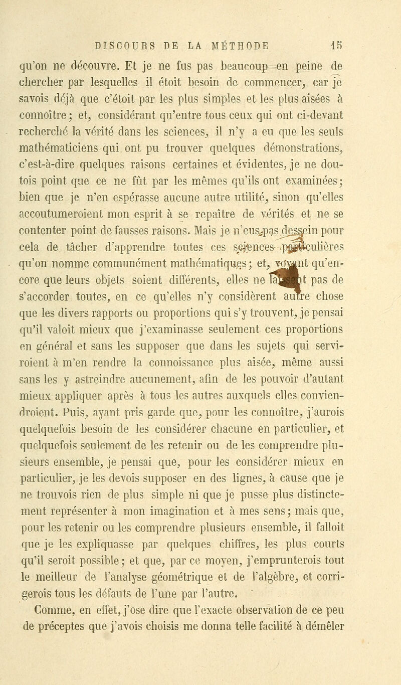 qu'on ne découvre. Et je ne fus pas beaucoup en peine de chercher par lesquelles il étoit besoin de commencer, car je savois déjà que c'étoit par les plus simples et les plus aisées à connoître ; et, considérant qu'entre tous ceux qui ont ci-devant recherché la vérité clans les sciences, il n'y a eu que les seuls mathématiciens qui ont pu trouver quelques démonstrations, c'est-à-dire quelques raisons certaines et évidentes, je ne dou- tois point que ce ne fût par les mêmes qu'ils ont examinées ; bien que je n'en espérasse aucune autre utilité, sinon qu'elles accoutumeroient mon esprit à se repaître de vérités et ne se contenter point défausses raisons. Mais je n'eus^pas de^in pour cela de tâcher d'apprendre toutes ces sciences- .pp^culières qu'on nomme communément mathématiques; et, venant qu'en- core que leurs objets soient différents, elles ne îa^Jmt pas de s'accorder toutes, en ce qu'elles n'y considèrent autre chose que les divers rapports ou proportions qui s'y trouvent, je pensai qu'il valoit mieux que j'examinasse seulement ces proportions en général et sans les supposer que dans les sujets qui servi- roient à m'en rendre la connoissance plus aisée, même aussi sans les y astreindre aucunement, afin de les pouvoir d'autant mieux appliquer après à tous les autres auxquels elles convien- droient. Puis, ayant pris garde que, pour les connoître, j'aurois quelquefois besoin de les considérer chacune en particulier, et quelquefois seulement de les retenir ou de les comprendre plu- sieurs ensemble, je pensai que, pour les considérer mieux en particulier, je les devois supposer en des lignes, à cause que je ne trouvois rien de plus simple ni que je pusse plus distincte- ment représenter à mon imagination et à mes sens; mais que, pour les retenir ou les comprendre plusieurs ensemble, il falloit que je les expliquasse par quelques chiffres, les plus courts qu'il seroit possible; et que, par ce moyen, j'emprunterais tout le meilleur de l'analyse géométrique et de l'algèbre, et corri- gerais tous les défauts de l'une par l'autre. Comme, en effet, j'ose dire que l'exacte observation de ce peu de préceptes que j'avois choisis me donna telle facilité à démêler