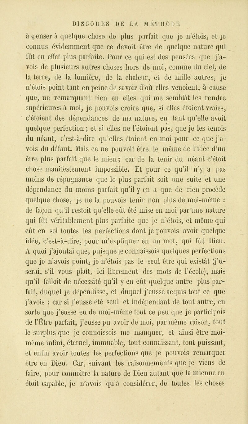 à penser à quelque chose de plus parfait que je n'étois, et je connus évidemment que ce devoit être de quelque nature qui fût en effet plus parfaite. Pour ce qui est des pensées que j'a- vois de plusieurs autres choses hors de moi, comme du ciel, de la terre, de la lumière, de la chaleur, et de mille autres, je n'étois point tant en peine de savoir d'où elles venoient, à cause que, ne remarquant rien en elles qui me semblât les rendre supérieures à moi, je pouvois croire que, si elles étoient vraies, c'étaient des dépendances de ma nature, en tant qu'elle avoit quelque perfection ; et si elles ne Fétoient pas, que je les tenois du néant, c'est-à-dire qu'elles étoient en moi pour ce que j'a- vois du défaut. Mais ce ne pouvoit être le même de l'idée d'un être plus parfait que le mien; car de la tenir du néant c'étoit chose manifestement impossible. Et pour ce qu'il n'y a pas moins de répugnance que le plus parfait soit une suite et une dépendance du moins parfait qu il y en a que de rien procède quelque chose, je ne la pouvois tenir non plus de moi-même : de façon qu'il restoit qu'elle eût été mise en moi par une nature qui fût véritablement plus parfaite que je n'étois, et même qui eût en soi toutes les perfections dont je pouvois avoir quelque idée, c'est-à-dire, pour m'expliquer en un mot, qui fût Dieu. À quoi j'ajoutai que, puisque jeconnaissois quelques perfections que je n'avois point, je n'étois pas le seul être qui existât (j'u- serai, s'il vous plaît, ici librement des mots de l'école), mais qu'il falloit de nécessité qu'il y en eût quelque autre plus par- fait, duquel je dépendisse, et duquel j'eusse acquis tout ce que j'avois : car si j'eusse été seul et indépendant de tout autre, en sorte que j'eusse eu de moi-même tout ce peu que je participois de l'Être parfait, j'eusse pu avoir de moi, par même raison, tout le surplus que je connoissois me manquer, et ainsi être moi- même infini, éternel, immuable, tout connaissant, tout puissant, et enfin avoir toutes les perfections que je pouvois remarquer être en Dieu. Car, suivant les raisonnements que je viens dé faire, pour connoître la nature de Dieu autant que la mienne en étoit capable, je n'avùis qu'à considérer, de toutes les choses