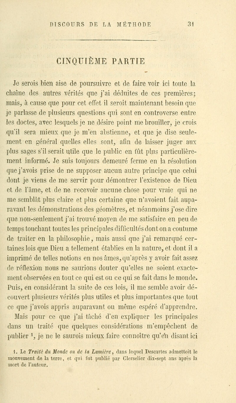 CINQUIÈME PARTIE Je serois bien aise de poursuivre et de faire voir ici toute la chaîne des autres vérités que j'ai déduites de ces premières; mais., à cause que pour cet effet il seroit maintenant besoin que je parlasse de plusieurs questions qui sont en controverse entre les doctes, avec lesquels je ne désire point me brouiller, je crois qu'il sera mieux que je m'en abstienne, et que je dise seule- ment en général quelles elles sont, afin de laisser juger aux plus sages s'il serait utile que le public en fût plus particulière- ment informé. Je suis toujours demeuré ferme en la résolution que j'avois prise de ne supposer aucun autre principe que celui dont je viens de me servir pour démontrer l'existence de Dieu et de l'âme, et de ne recevoir aucune chose pour vraie qui ne me semblât plus claire et plus certaine que n'avoient fait aupa- ravant les démonstrations des géomètres, et néanmoins j'ose dire que non-seulement j'ai trouvé moyen de me satisfaire en peu de temps touchant toutes les principales difficultés dont on a coutume de traiter en la philosophie, mais aussi que j'ai remarqué cer- taines lois que Dieu a tellement établies en la nature, et dont il a imprimé de telles notions en nos âmes, qu'après y avoir fait assez de réflexion nous ne saurions douter qu'elles ne soient exacte- ment observées en tout ce qui est ou ce qui se fait dans le monde. Puis, en considérant la suite de ces lois, il me semble avoir dé- couvert plusieurs vérités plus utiles et plus importantes que tout ce que j'avois appris auparavant ou même espéré d'apprendre. Mais pour ce que j'ai tâché d'en expliquer les principales clans un traité que quelques considérations m'empêchent de publier *, je ne le saurois mieux faire connoître qu'en disant ici 1. Le Traité du Monde ou de la Lumière, dans lequel Descartes adniettoit le mouvement de la terre, et qui fut publié par Clerselier dix-sept ans après la mort de l'auteur.