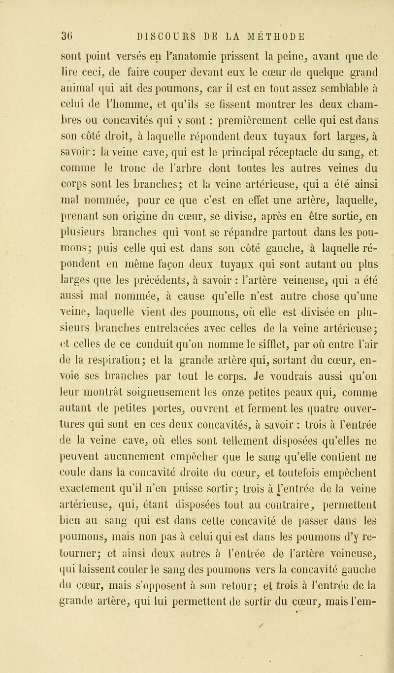 sont point versés en l'anatomie prissent la peine, avant que de lire ceci, de faire couper devant eux le cœur de quelque grand animal qui ait des poumons, car il est en tout assez semblable à celui de l'homme, et qu'ils se fissent montrer les deux cham- bres ou concavités qui y sont : premièrement celle qui est dans son côté droit, à laquelle répondent deux tuyaux fort larges, à savoir : la veine cave, qui est le principal réceptacle du sang, et comme le tronc de l'arbre dont toutes les autres veines du corps sont les branches ; et la veine artérieuse, qui a été ainsi mal nommée, pour ce que c'est en effet une artère, laquelle, prenant son origine du cœur, se divise, après en être sortie, en plusieurs branches qui vont se répandre partout dans les pou- mons; puis celle qui est dans son côté gauche, à laquelle ré- pondent en même façon deux tuyaux qui sont autant ou plus larges que les précédents, à savoir : l'artère veineuse, qui a été aussi mal nommée, à cause qu'elle n'est autre chose qu'une veine, laquelle vient des poumons, où elle est divisée en plu- sieurs branches entrelacées avec celles de la veine artérieuse; et celles de ce conduit qu'on nomme le sifflet, par où entre l'air de la respiration; et la grande artère qui, sortant du cœur, en- voie ses branches par tout le corps. Je voudrais aussi qu'on leur montrât soigneusement les onze petites peaux qui, comme autant de petites portes, ouvrent et ferment les quatre ouver- tures qui sont en ces deux concavités, à savoir : trois à l'entrée de la veine cave, où elles sont tellement disposées qu'elles ne peuvent aucunement empêcher que le sang qu'elle contient ne coule dans la concavité droite du cœur, et toutefois empêchent exactement qu'il n'en puisse sortir; trois à l'entrée de la veine artérieuse, qui, étant disposées tout au contraire, permettent bien au sang qui est dans cette concavité de passer dans les poumons, mais non pas à celui qui est dans les poumons d'y re- tourner; et ainsi deux autres à l'entrée de l'artère veineuse, qui laissent couler le sang des poumons vers la concavité gauche du cœur, mais s'opposent à son retour; et trois à l'entrée de la grande artère, qui lui permettent de sortir du cœur, mais l'em-