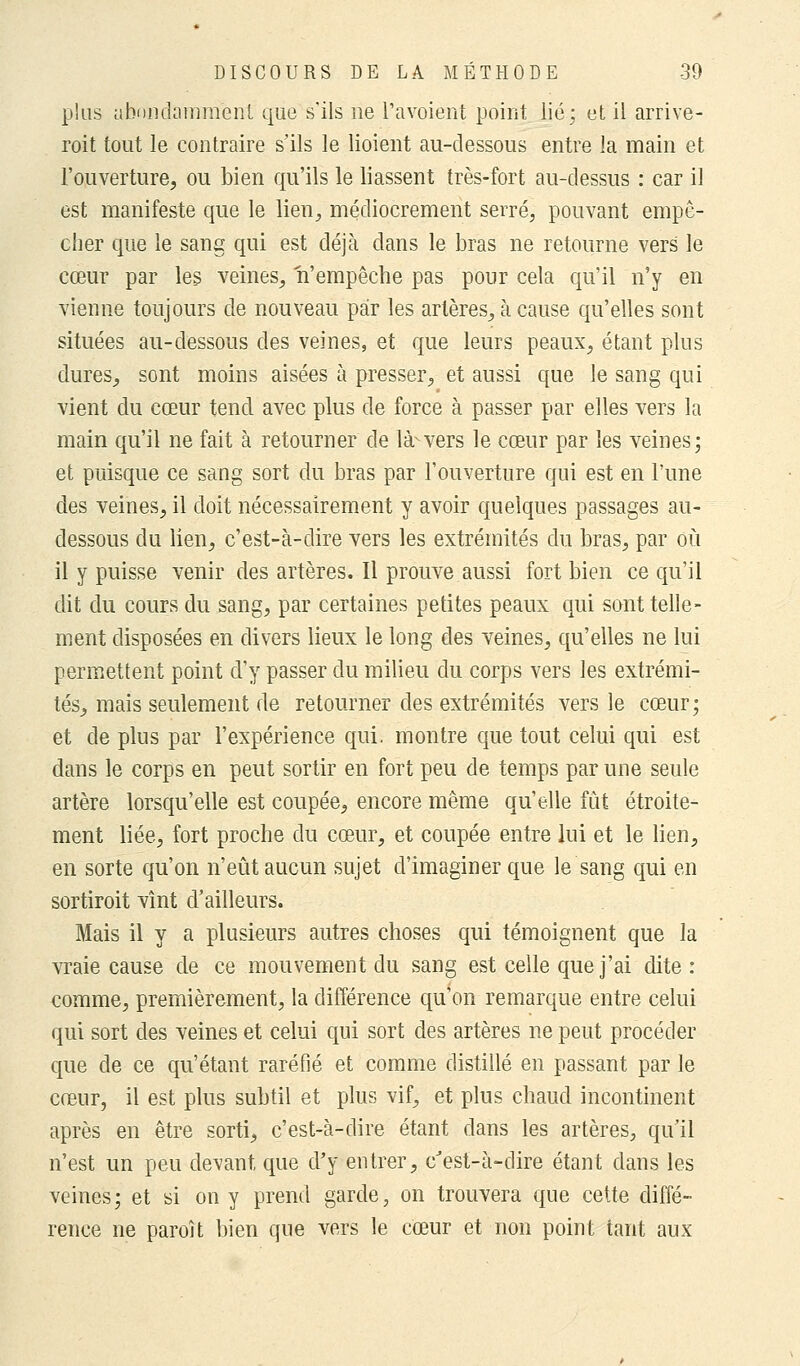 plus abondamment que s'ils ne l'avoient point lié; et il arrive- roit tout le contraire s'ils le lioient au-dessous entre la main et l'ouverture, ou bien qu'ils le liassent très-fort au-dessus : car il est manifeste que le lien, médiocrement serré, pouvant empê- cher que le sang qui est déjà dans le bras ne retourne vers le cœur par les veines, n'empêche pas pour cela qu'il n'y en vienne toujours de nouveau par les artères, à cause qu'elles sont situées au-dessous des veines, et que leurs peaux, étant plus dures, sont moins aisées à presser, et aussi que le sang qui vient du cœur tend avec plus de force à passer par elles vers la main qu'il ne fait à retourner de là-vers le cœur par les veines; et puisque ce sang sort du bras par l'ouverture qui est en l'une des veines, il doit nécessairement y avoir quelques passages au- dessous du lien, c'est-à-dire vers les extrémités du bras, par où il y puisse venir des artères. Il prouve aussi fort bien ce qu'il dit du cours du sang, par certaines petites peaux qui sont telle- ment disposées en divers lieux le long des veines, qu'elles ne lui permettent point d'y passer du milieu du corps vers les extrémi- tés, mais seulement de retourner des extrémités vers le cœur; et de plus par l'expérience qui. montre que tout celui qui est dans le corps en peut sortir en fort peu de temps par une seule artère lorsqu'elle est coupée, encore même qu'elle fût étroite- ment liée, fort proche du cœur, et coupée entre lui et le lien, en sorte qu'on n'eût aucun sujet d'imaginer que le sang qui en sortiroit vînt d'ailleurs. Mais il y a plusieurs autres choses qui témoignent que la vraie cause de ce mouvement du sang est celle que j'ai dite : comme, premièrement, la différence qu'on remarque entre celui qui sort des veines et celui qui sort des artères ne peut procéder que de ce qu'étant raréfié et comme distillé en passant par le cœur, il est plus subtil et plus vif, et plus chaud incontinent après en être sorti, c'est-à-dire étant dans les artères, qu'il n'est un peu devant que d'y entrer, c'est-à-dire étant dans les veines; et si on y prend garde, on trouvera que cette diffé- rence ne paroît bien que vers le cœur et non point tant aux