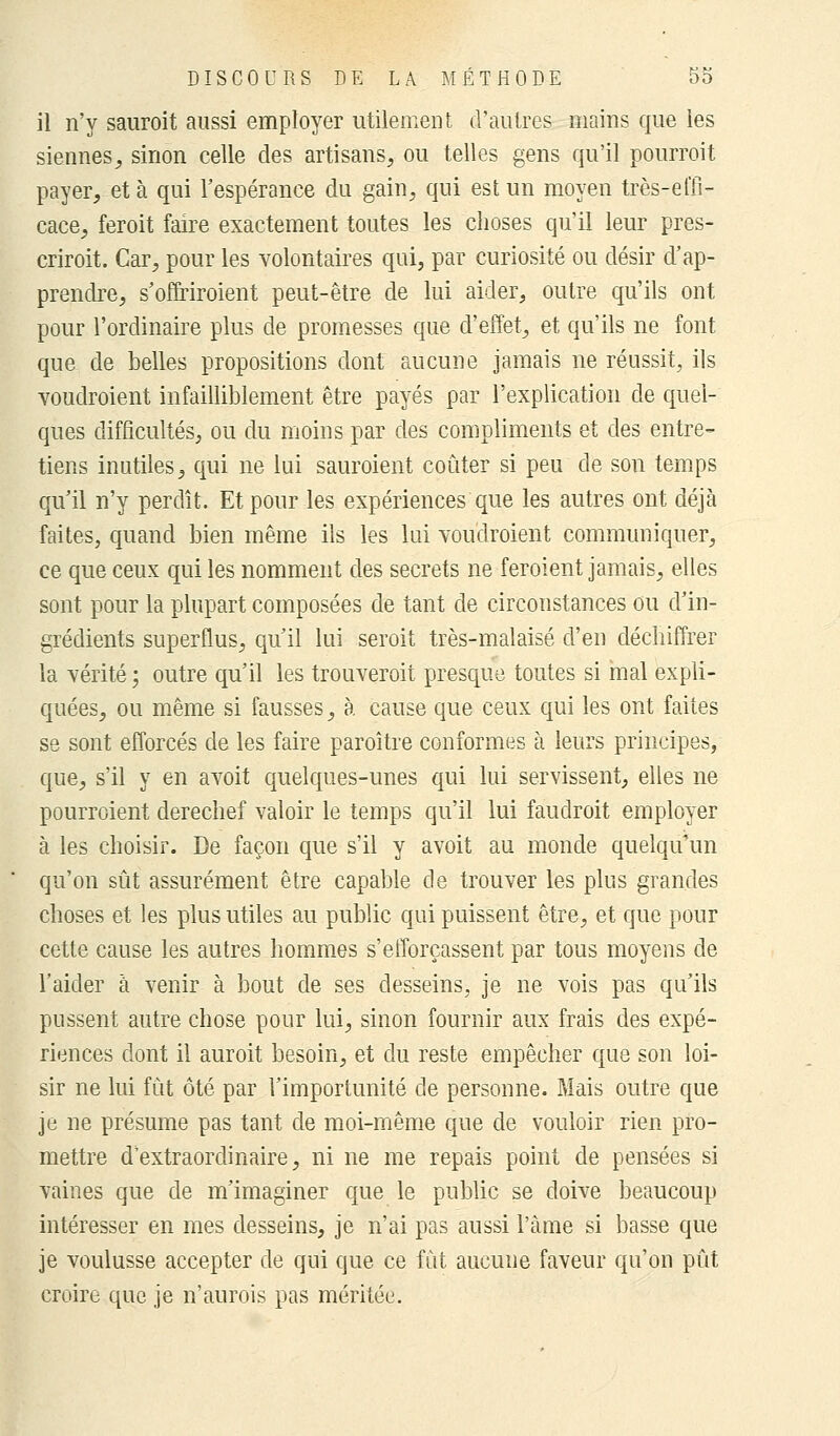 il n'y sauroit aussi employer utilement d'autres mains que les siennes, sinon celle des artisans, ou telles gens qu'il pourroit payer, et à qui l'espérance du gain, qui est un moyen très-effi- cace, feroit faire exactement toutes les choses qu'il leur pres- criroit. Car, pour les volontaires qui, par curiosité ou désir d'ap- prendre, s'offriroient peut-être de lui aider, outre qu'ils ont pour l'ordinaire plus de promesses que d'effet, et qu'ils ne font que de belles propositions dont aucune jamais ne réussit, ils voudroient infailliblement être payés par l'explication de quel- ques difficultés, ou du moins par des compliments et des entre- tiens inutiles, qui ne lui sauroient coûter si peu de son temps qu'il n'y perdît. Et pour les expériences que les autres ont déjà faites, quand bien même ils les lui voudroient communiquer, ce que ceux qui les nomment des secrets ne feroient jamais, elles sont pour la plupart composées de tant de circonstances ou d'in- grédients superflus, qu'il lui seroit très-malaisé d'en déchiffrer la vérité ; outre qu'il les trouveroit presque toutes si mal expli- quées, ou même si fausses, à cause que ceux qui les ont faites se sont efforcés de les faire paroître conformes à leurs principes, que, s'il y en avoit quelques-unes qui lui servissent, elles ne pourroient derechef valoir le temps qu'il lui faudroit employer à les choisir. De façon que s'il y avoit au monde quelqu'un qu'on sût assurément être capable de trouver les plus grandes choses et les plus utiles au public qui puissent être, et que pour cette cause les autres hommes s'efforçassent par tous moyens de l'aider à venir à bout de ses desseins, je ne vois pas qu'ils pussent autre chose pour lui, sinon fournir aux frais des expé- riences dont il auroit besoin, et du reste empêcher que son loi- sir ne lui fût ôté par l'importunité de personne. Mais outre que je ne présume pas tant de moi-même que de vouloir rien pro- mettre d'extraordinaire, ni ne me repais point de pensées si vaines que de m'imaginer que le public se doive beaucoup intéresser en mes desseins, je n'ai pas aussi l'àme si basse que je voulusse accepter de qui que ce fût aucune faveur qu'on pût croire que je n'aurois pas méritée.