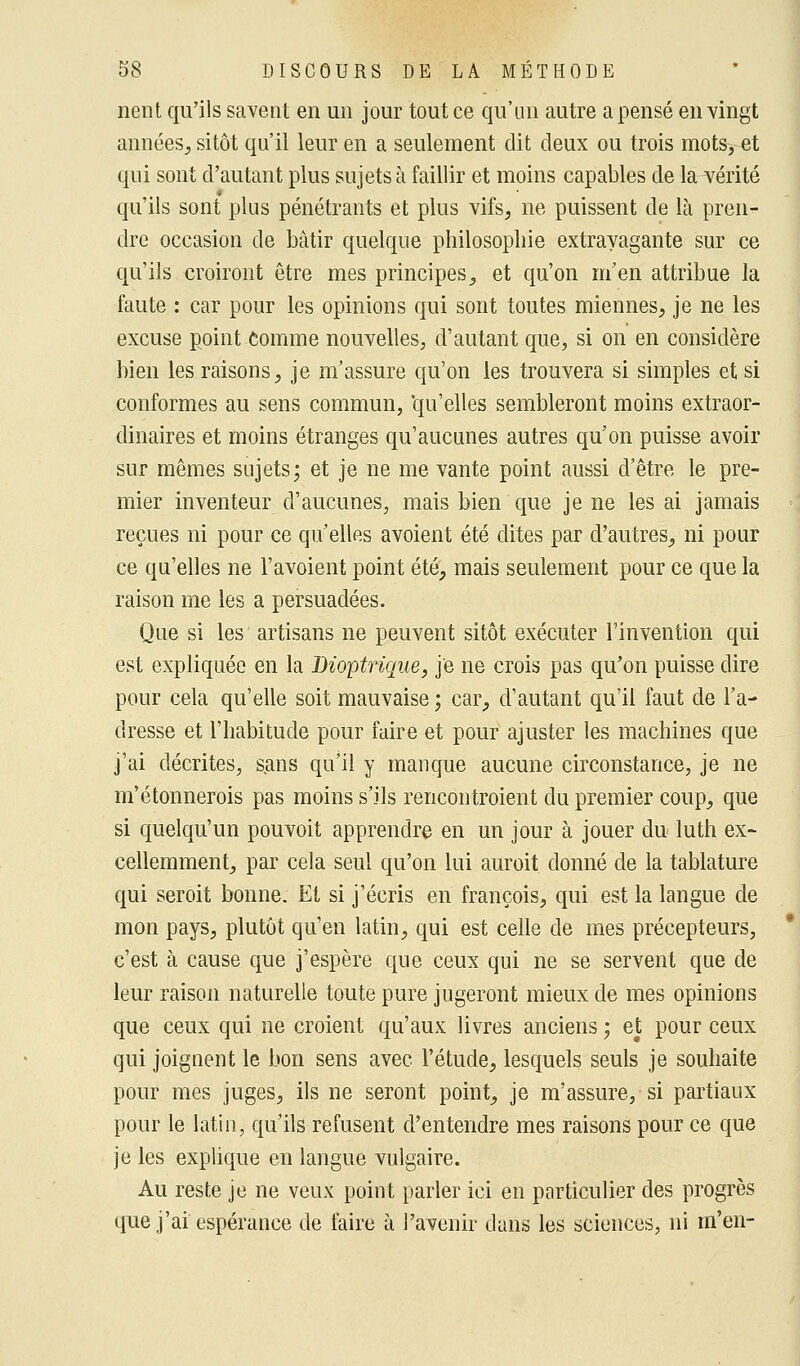 nent qu'ils savent en un jour tout ce qu'un autre a pensé en vingt années, sitôt qu'il leur en a seulement dit deux ou trois mots, et qui sont d'autant plus sujets à faillir et moins capables de la vérité qu'ils sont plus pénétrants et plus vifs, ne puissent de là pren- dre occasion de bâtir quelque philosophie extravagante sur ce qu'ils croiront être mes principes, et qu'on m'en attribue la faute : car pour les opinions qui sont toutes miennes, je ne les excuse point Comme nouvelles, d'autant que, si on en considère bien les raisons, je m'assure qu'on les trouvera si simples et si conformes au sens commun, 'qu'elles sembleront moins extraor- dinaires et moins étranges qu'aucunes autres qu'on puisse avoir sur mêmes sujets; et je ne me vante point aussi d'être le pre- mier inventeur d'aucunes, mais bien que je ne les ai jamais reçues ni pour ce qu'elles avoient été dites par d'autres, ni pour ce qu'elles ne l'avoient point été, mais seulement pour ce que la raison me les a persuadées. Que si les artisans ne peuvent sitôt exécuter l'invention qui est expliquée en la Dioptrique, je ne crois pas qu'on puisse dire pour cela qu'elle soit mauvaise ; car, d'autant qu'il faut de l'a- dresse et l'habitude pour faire et pour ajuster les machines que j'ai décrites, sans qu'il y manque aucune circonstance, je ne m'étonnerois pas moins s'ils rencontroient du premier coup, que si quelqu'un pouvoit apprendre en un jour à jouer du luth ex- cellemment, par cela seul qu'on lui auroit donné de la tablature qui seroit bonne. Et si j'écris en françois, qui est la langue de mon pays, plutôt qu'en latin, qui est celle de mes précepteurs, c'est à cause que j'espère que ceux qui ne se servent que de leur raison naturelle toute pure jugeront mieux de mes opinions que ceux qui ne croient qu'aux livres anciens ; et pour ceux qui joignent le bon sens avec l'étude, lesquels seuls je souhaite pour mes juges, ils ne seront point, je m'assure, si partiaux pour le latin, qu'ils refusent d'entendre mes raisons pour ce que je les explique en langue vulgaire. Au reste je ne veux point parler ici en particulier des progrès que j'ai espérance de faire à l'avenir dans les sciences, ni m'en-