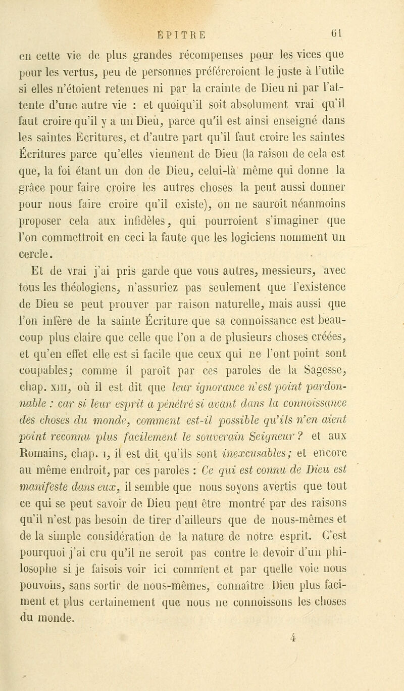 en celte vie de plus grandes récompenses pour les vices que pour les vertus, peu de personnes préféreroient le juste à l'utile si elles n'étoient retenues ni par la crainte de Dieu ni par l'at- tente d'une autre vie : et quoiqu'il soit absolument vrai qu'il faut croire qu'il y a un Dieu, parce qu'il est ainsi enseigné dans les saintes Écritures, et d'autre part qu'il faut croire les saintes Écritures parce qu'elles viennent de Dieu (la raison de cela est que, la foi étant un don de Dieu, celui-là même qui donne la grâce pour faire croire les autres choses la peut aussi donner pour nous faire croire qu'il existe), on ne sauroit néanmoins proposer cela aux infidèles, qui pourroient s'imaginer que l'on commettroit en ceci la faute que les logiciens nomment un cercle. Et de vrai j'ai pris garde que vous autres, messieurs, avec tous les théologiens, n'assuriez pas seulement que l'existence de Dieu se peut prouver par raison naturelle, mais aussi que l'on infère de la sainte Écriture que sa connoissance est beau- coup plus claire que celle que l'on a de plusieurs choses créées, et qu'en effet elle est si facile que ceux qui ne l'ont point sont coupables; comme il paroît par ces paroles de la Sagesse, chap. xm, où il est dit que leur ignorance n'est point 'pardon- nable : car si leur esprit a pénétré si avant dans la connoissance des choses du monde, comment est-il possible qu'ils n'en aient point reconnu plus facilement le souverain Seigneur ? et aux Romains, chap. i, il est dit qu'ils sont inexcusables; et encore au même endroit, par ces paroles : Ce qui est connu de Dieu est manifeste dans eux, il semble que nous soyons avertis que tout ce qui se peut savoir de Dieu peut être montré par des raisons qu'il n'est pas besoin de tirer d'ailleurs que de nous-mêmes et de la simple considération de la nature de notre esprit. C'est pourquoi j'ai cru qu'il ne seroit pas contre le devoir d'un phi- losophe si je faisois voir ici comment et par quelle voie nous pouvons, sans sortir de nous-mêmes, connaître Dieu plus faci- ment et plus certainement que nous ne connoissons les choses du monde. 4