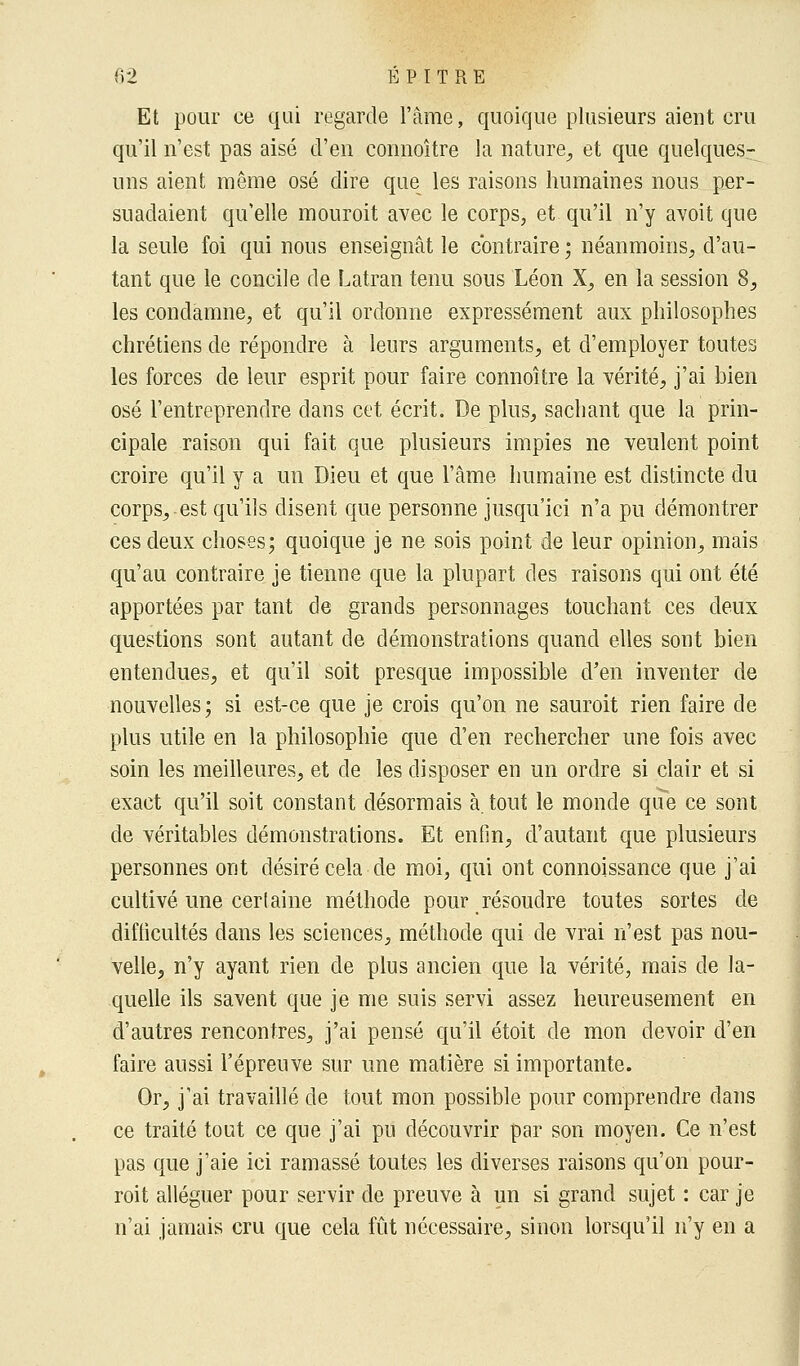 Et pour ce qui regarde l'âme, quoique plusieurs aient cru qu'il n'est pas aisé d'en connoître la nature, et que quelques- uns aient même osé dire que les raisons humaines nous per- suadaient qu'elle mouroit avec le corps, et qu'il n'y avoit que la seule foi qui nous enseignât le contraire ; néanmoins, d'au- tant que le concile de Latran tenu sous Léon X, en la session 8, les condamne, et qu'il ordonne expressément aux philosophes chrétiens de répondre à leurs arguments, et d'employer toutes les forces de leur esprit pour faire connoître la vérité, j'ai bien osé l'entreprendre dans cet écrit. De plus, sachant que la prin- cipale raison qui fait que plusieurs impies ne veulent point croire qu'il y a un Dieu et que l'âme humaine est distincte du corps, est qu'ils disent que personne jusqu'ici n'a pu démontrer ces deux choses; quoique je ne sois point de leur opinion, mais qu'au contraire je tienne que la plupart des raisons qui ont été apportées par tant de grands personnages touchant ces deux questions sont autant de démonstrations quand elles sont bien entendues, et qu'il soit presque impossible d'en inventer de nouvelles; si est-ce que je crois qu'on ne sauroit rien faire de plus utile en la philosophie que d'en rechercher une fois avec soin les meilleures, et de les disposer en un ordre si clair et si exact qu'il soit constant désormais à. tout le monde que ce sont de véritables démonstrations. Et enfin, d'autant que plusieurs personnes ont désiré cela de moi, qui ont connoissance que j'ai cultivé une certaine méthode pour résoudre toutes sortes de difficultés dans les sciences, méthode qui de vrai n'est pas nou- velle, n'y ayant rien de plus ancien que la vérité, mais de la- quelle ils savent que je me suis servi assez heureusement en d'autres rencontres, j'ai pensé qu'il étoit de mon devoir d'en faire aussi l'épreuve sur une matière si importante. Or, j'ai travaillé de tout mon possible pour comprendre dans ce traité tout ce que j'ai pu découvrir par son moyen. Ce n'est pas que j'aie ici ramassé toutes les diverses raisons qu'on pour- roit alléguer pour servir de preuve à un si grand sujet : car je n'ai jamais cru que cela fût nécessaire, sinon lorsqu'il n'y en a