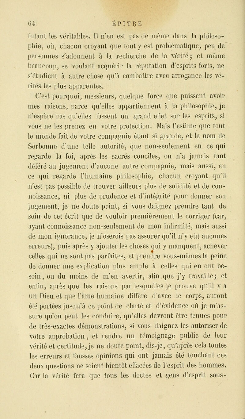 futant les véritables. 11 n'en est pas de même clans la philoso- phie, où, chacun croyant que tout y est problématique, peu de personnes s'adonnent à la recherche de la vérité; et même beaucoup, se voulant acquérir la réputation d'esprits forts, ne s'étudient à autre chose qu'à combattre avec arrogance les vé- rités les plus apparentes. C'est pourquoi, messieurs, quelque force que puissent avoir mes raisons, parce qu'elles appartiennent à la philosophie, je n'espère pas qu'elles fassent un grand effet sur les esprits, si vous ne les prenez en votre protection. Mais l'estime que tout le monde fait de votre compagnie étant si grande, et le nom de Sorbonne d'une telle autorité, que non-seulement en ce qui regarde la foi, après les sacrés conciles, on n'a jamais tant déféré au jugement d'aucune autre compagnie, mais aussi, en ce qui regarde l'humaine philosophie, chacun croyant qu'il n'est pas possible de trouver ailleurs plus de solidité et de con- noissance, ni plus de prudence et d'intégrité pour donner son jugement, je ne doute point, si vous daignez prendre tant de soin de cet écrit que de vouloir premièrement le corriger (car, ayant connoissance non-seulement de mon infirmité, mais aussi de mon ignorance, je n'oserois pas assurer qu'il n'y eût aucunes erreurs), puis après y ajouter les choses qui y manquent, achever celles qui ne sont pas parfaites, et prendre vous-mêmes la peine de donner une explication plus ample à celles qui en ont be- soin, ou du moins de m'en avertir, afin.que j'y travaille; et enfin, après que les raisons par lesquelles je prouve qu'il y a un Dieu et que l'âme humaine diffère d'avec le corps, auront été portées jusqu'à ce point de clarté et d'évidence où je m'as- sure qu'on peut les conduire, qu'elles devront être tenues pour de très-exactes démonstrations, si vous daignez les autoriser de votre approbation, et rendre un témoignage public de leur vérité et certitude, je ne doute point, dis-je^ qu'après cela toutes les erreurs et fausses opinions qui ont jamais été touchant ces deux questions ne soient bientôt effacées de l'esprit des hommes. Car la vérité fera que tous les doctes et gens d'esprit sous -