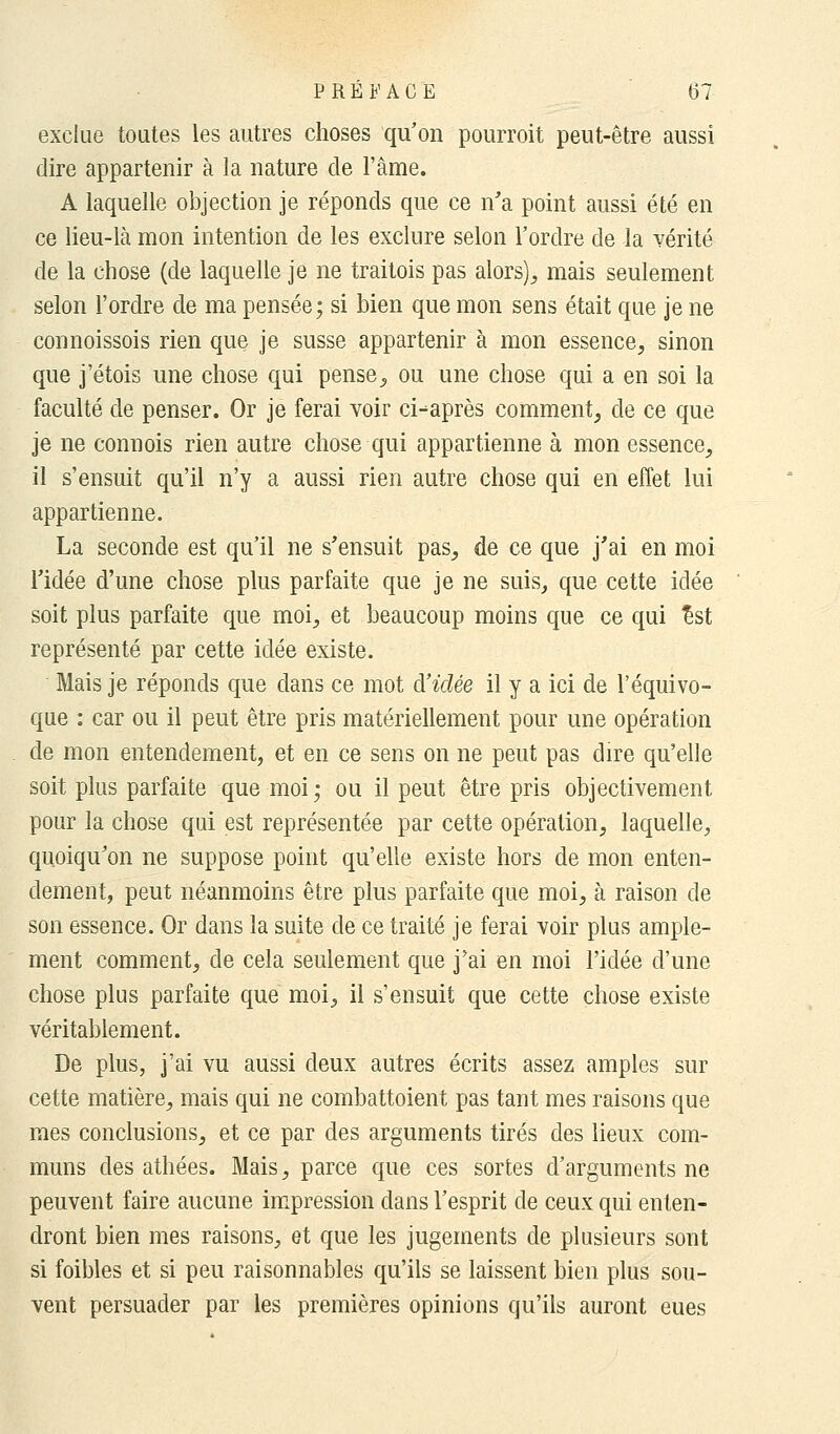 exclue toutes les autres choses qu'on pourroit peut-être aussi dire appartenir à la nature de l'âme. A laquelle objection je réponds que ce n'a point aussi été en ce lieu-là mon intention de les exclure selon l'ordre de la vérité de la chose (de laquelle je ne traitois pas alors), mais seulement selon l'ordre de ma pensée; si bien que mon sens était que je ne connoissois rien que je susse appartenir à mon essence, sinon que j'étois une chose qui pense, ou une chose qui a en soi la faculté de penser. Or je ferai voir ci-^après comment, de ce que je ne connois rien autre chose qui appartienne à mon essence, il s'ensuit qu'il n'y a aussi rien autre chose qui en effet lui appartienne. La seconde est qu'il ne s'ensuit pas, de ce que j'ai en moi l'idée d'une chose plus parfaite que je ne suis, que cette idée soit plus parfaite que moi, et beaucoup moins que ce qui £st représenté par cette idée existe. Mais je réponds que dans ce mot à'iclée il y a ici de l'équivo- que : car ou il peut être pris matériellement pour une opération de mon entendement, et en ce sens on ne peut pas dire qu'elle soit plus parfaite que moi; ou il peut être pris objectivement pour la chose qui est représentée par cette opération, laquelle, quoiqu'on ne suppose point qu'elle existe hors de mon enten- dement, peut néanmoins être plus parfaite que moi, à raison de son essence. Or dans la suite de ce traité je ferai voir plus ample- ment comment, de cela seulement que j'ai en moi l'idée d'une chose plus parfaite que moi, il s'ensuit que cette chose existe véritablement. De plus, j'ai vu aussi deux autres écrits assez amples sur cette matière, mais qui ne combattoient pas tant mes raisons que mes conclusions, et ce par des arguments tirés des lieux com- muns des athées. Mais, parce que ces sortes d'arguments ne peuvent faire aucune impression dans l'esprit de ceux qui enten- dront bien mes raisons, et que les jugements de plusieurs sont si foibles et si peu raisonnables qu'ils se laissent bien plus sou- vent persuader par les premières opinions qu'ils auront eues